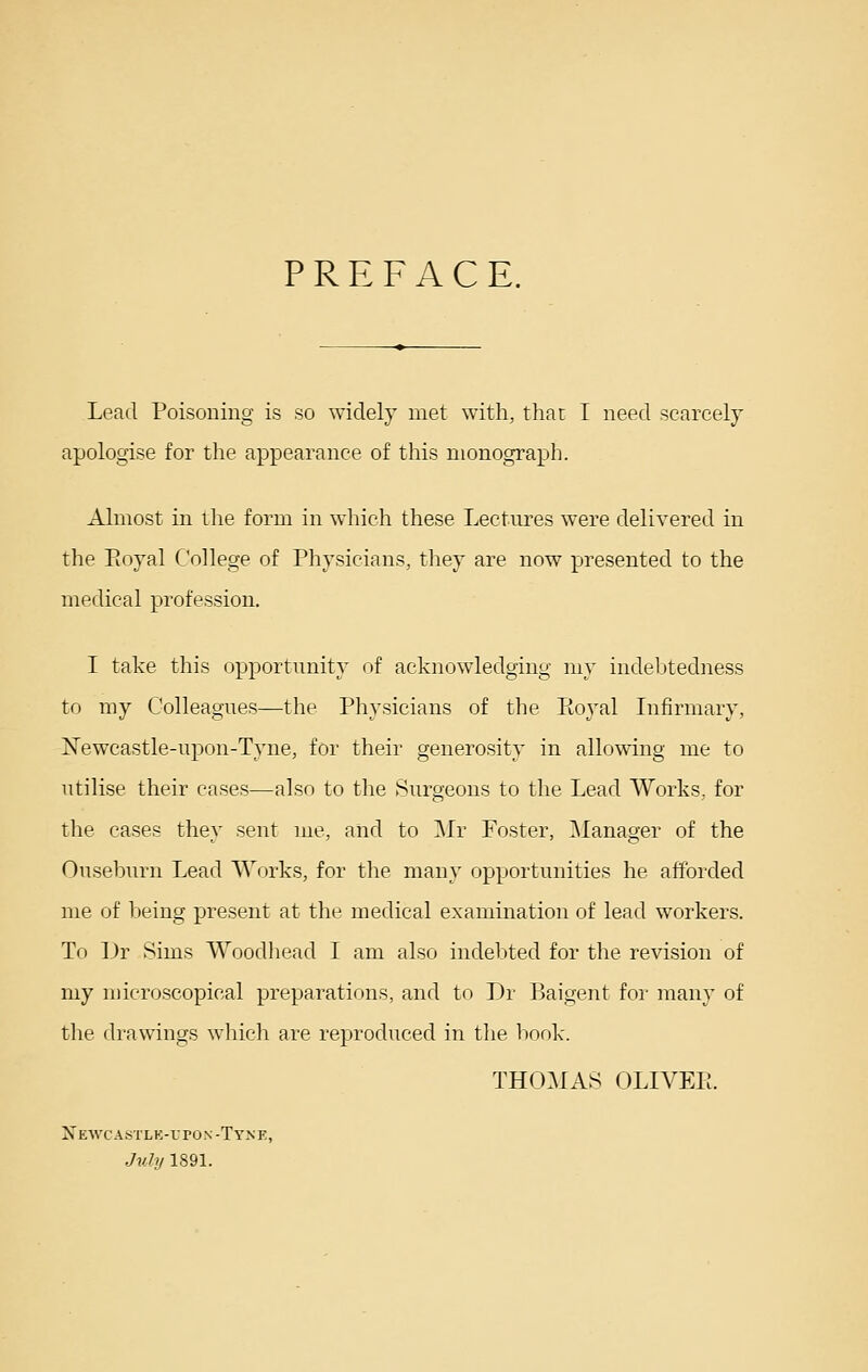 PREFACE. Lead Poisoning is so widely met with, thar I need scarcely apologise for the appearance of this monograph. Almost in the form in which these Lectures were delivered in the Eoyal College of Physicians, they are now presented to the medical profession. I take this opportunity of acknowledging my indebtedness to my Colleagues—the Physicians of the Eoyal Infirmary, Newcastle-upon-Tyne, for their generosity in allowing me to utilise their cases—also to the Surgeons to the Lead Works, for the cases they sent me, and to I\Ir Foster, Manager of the Ouseburn Lead Works, for the many opportunities he afforded me of 1:)eing present at the medical examination of lead workers. To Dr Sims Woodhead I am also indebted for the revision of my microscopical preparations, and to Dr Baigent for many of the drawings wliicli are reproduced in the book. THOMAS OLIVEE. Xewcastle-vpon-Tyne, July 1891.