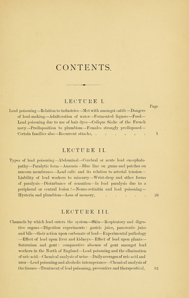 CONTENTS. LECTUEE I. Page Lead poisoning—Relation to industries—Met with amongst cattle—Dangers of lead-making—Adulteration of water—Fermented liquors—Food— Lead poisoning due to use of hair dyes—Colique Seche of the French navy—Predisposition to plumbism—Females strongly predisposed— Certain families also—Ptecurrent attacks, ...... 1 LECTURE II. Types of lead poisoning—Abdominal—Cerebral or acute lead encephalo- pathy—Paralytic form—Anfemia—Blue line on gums and patches on mucous membranes—Lead colic and its relation to arterial tension— Liability of lead workers to miscarry—Wrist-drop and other forms of paralysis—Disturbance of sensation—Is lead paralysis due to a peripheral or central lesion ?—Keuro-retinitis and lead poisoning— Hysteria and plumbism—Loss of memory, ..... 26 LECTURE II L Channels by which lead enters the system—Skin—Respiratory and diges- tive organs—Digestion experiments : gastric juice, pancreatic juice and bile—their action upon carbonate of lead—Experimental pathology —Effect of lead upon liver and kidneys—Effect of lead upon plants— Saturnism and gout; comparative absence of gout amongst lead workers in the North of England—Lead poisoning and the elimination of uric acid—Chemical analysis of urine—Daily averages of uric acid and urea—Lead poisoning and alcoholic intemperance—Chemical analysis of the tissues—Treatment of lead poisoning, preventive and therapeutical,