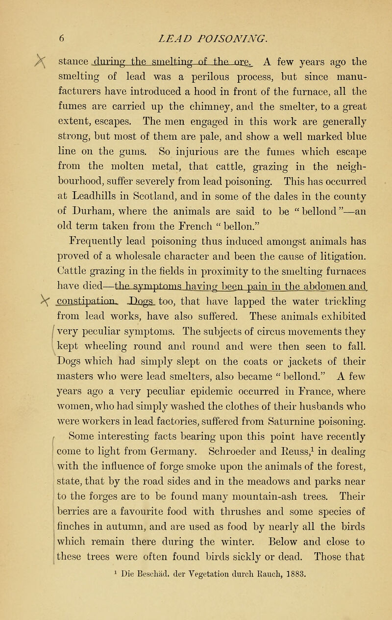 /C stance ■xluring._th,e„ameltii'ng of \he, ncs^ A few years ago the smelting of lead was a perilous process, but since manu- facturers have introduced a hood in front of the furnace, all the fumes are carried up the chimney, and the smelter, to a great extent, escapes. The men engaged in this work are generally strong, but most of them are pale, and show a well marked blue line on the gums. So injurious are the fumes which escape from the molten metal, that cattle, grazing in the neigh- bourhood, suffer severely from lead poisoning. This has occurred at Leadhills in Scotland, and in some of the dales in the county of Durham, where the animals are said to be  bellond —an old term taken from the Erench  bellon. Frequently lead poisoning thus induced amongst animals has proved of a wholesale character and been the cause of litigation. Cattle grazing in the fields in proximity to the smelting furnaces have died—the-.symptnnis_having been pain in the abdomen and \ constipation- JDog-gj too, that have lapped the water trickling from lead works, have also suffered. These animals exhibited [ very peculiar symptoms. The subjects of circus movements they kept wheeling round and round and were then seen to fall. Dogs which had simply slept on the coats or jackets of their masters who were lead smelters, also became  bellond. A few years ago a very peculiar epidemic occurred in France, where women, who had simply washed the clothes of their husbands who were workers in lead factories, suffered from Saturnine poisoning. I Some interesting facts bearing upon this point have recently I come to light from Germany. Schroeder and Eeuss,^ in dealing with the influence of forge smoke upon the animals of the forest, state, that by the road sides and in the meadows and parks near to the forges are to be found many mountain-ash trees. Their ! berries are a favourite food with thrushes and some species of finches in autumn, and are used as food by nearly all the birds which remain there during the winter. Below and close to J these trees were often found birds sickly or dead. Those that 1 Die Beschad, der Vegetation durch Ranch, 1883.
