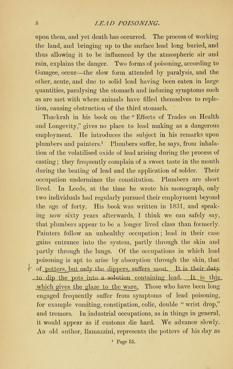 upon them, and yet death has occurred. The process of workmg the land, and bringing up to the surface lead long buried, and thus allowing it to be influenced by the atmospheric air and rain, explains the danger. Two forms of poisoning, according to Gramgee, occur—the slow form attended by paralysis, and the other, acute, and due to solid lead having been eaten in large quantities, paralysing the stomach and inducing symptoms such as are met with where animals have filled themselves to reple- tion, causing obstruction of the third stomach. Thackrah in his book on the Effects of Trades on Health and Longevity, gives no place to lead making as a dangerous employment. He introduces the subject in his remarks upon plumbers and painters.^ Plumbers suffer, he says, from inhala- tion of the volatilised oxide of lead arising during the process of casting; they frequently complain of a sweet taste in the mouth during the beating of lead and the application of solder. Their occupation undermines the constitution. Plumbers are short lived. In Leeds, at the time he wrote his monograph, only two mdividuals had regularly pursued their employment beyond the age of forty. His book was written in 1831, and speak- ing now sixty years afterwards, I think we can safely say, that plumbers appear to be a longer lived class than formerly. Painters follow an unhealthy occupation; lead in their case gains entrance into the system, partly through the skin and partly through the lungs. Of the occupations in which lead poisoning is apt to arise by absorption through the skin, that -T of pottRTR^bnt rtnly tlip fljpppTS, snfFp.T-s rnnst. Tt is their duiy ^tn flip fhft pnt.ci ir|t,n r Solution '^'^ntaining lead.^ IL isthis. jwhich gives the glaze to the ware.. Those who have been long engaged frequently suffer from symptoms of lead poisoning, for example vomiting, constipation, colic, double wrist drop, and tremors. In industrial occupations, as in things in general, it would appear as if customs die hard. We advance slowly. An old author, Ifamazzini, represents the potters of his day as ^ Page 55.
