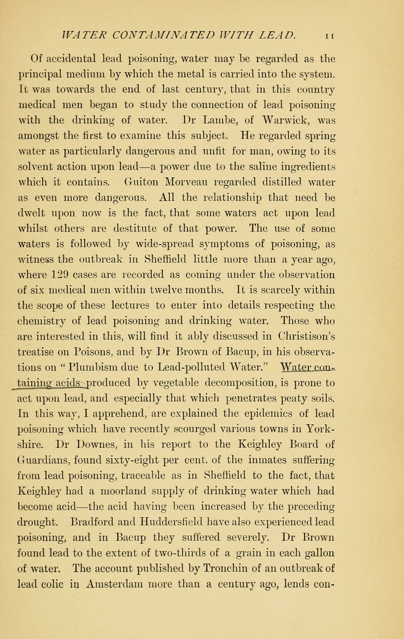 Of accidental lead poisoning, water may be regarded as the principal medium by which the metal is carried into the system. It was towards the end of last century, that in this country medical men began to study the connection of lead poisoning with the drinking of water. Dr Lambe, of Warwick, was amongst the first to examine this subject. He regarded spring water as particularly dangerous and unfit for man, owing to its solvent action upon lead—a power due to the saline ingredients which it contains. Guiton Morveau regarded distilled water as even more dangerous. All the relationship that need be dwelt upon now is the fact, that some waters act upon lead whilst others are destitute of that power. The use of some waters is followed by wide-spread symptoms of poisoning, as witness the outbreak in Sheffield little more than a year ago, where 129 cases are recorded as coming under the observation of six medical men within twelve months. It is scarcely within the scope of these lectures to enter into details respecting the chemistry of lead poisoning and drinking water. Those who are interested in this, will find it ably discussed in Christison's treatise on Poisons, and by Dr Brown of Bacup, in his observa- tions on  Plumbism due to Lead-polluted Water. WaJ^ncon^ taining acids produced by vegetable decomposition, is prone to act upon lead, and especially that which penetrates peaty soils. In this way, I apprehend, are explained the epidemics of lead poisoning which have recently scourged various towns in York- shire. Dr Downes, in his report to the Keighley Board of (.Tuardians, found sixty-eight per cent, of the inmates suffering from lead poisoning, traceable as in Sheffield to the fact, that Keighley had a moorland supply of drinking water which had become acid—the acid having been increased by the preceding drought. Bradford and Huddersfield have also experienced lead poisoning, and in Bacup they suffered severely. Dr Brown found lead to the extent of two-thirds of a grain in each gallon of water. The account published by Tronchin of an outbreak of lead colic in Amsterdam more than a century ago, lends con-