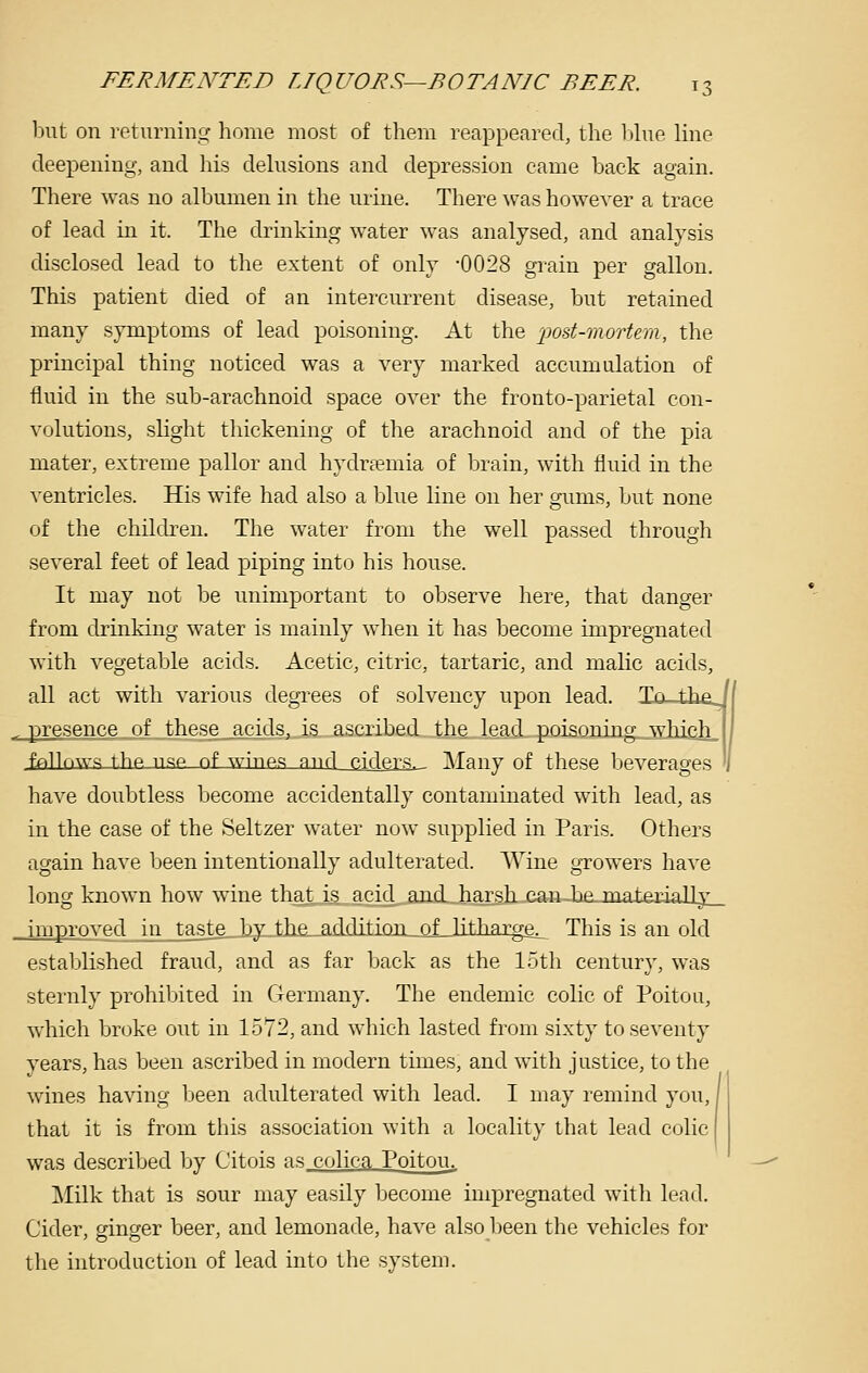 but on returning home most of them reappeared, the Ijhie line deepening, and his delusions and depression came back again. There was no albumen in the urine. There was however a trace of lead in it. The drinking water was analysed, and analysis disclosed lead to the extent of only -0028 grain per gallon. This patient died of an intercurrent disease, but retained many symptoms of lead poisoning. At the x^od-mort^m, the principal thing noticed was a very marked accumulation of fluid in the sub-arachnoid space over the fronto-parietal con- volutions, slight thickening of the arachnoid and of the pi a mater, extreme pallor and hydrsemia of brain, with fluid in the ventricles. His wife had also a blue line on her gums, but none of the children. The water from the well passed through several feet of lead piping into his house. It may not be unimportant to observe here, that danger from drinking water is mainly when it has become impregnated with vegetable acids. Acetic, citric, tartaric, and malic acids, all act with various degrees of solvency upon lead. lo—thej presence of these acids, is ascribed the 1 ftad^,ppJaQnjng_ .which__ I fAllriwq the nsp of wines mul p.iders. Many of these beverages '1 have doubtless become accidentally contaminated with lead, as in the case of the Seltzer water now supplied in Paris. Others again have been intentionally adulterated. Wine growers have long known how wine that is acid and harsh, can.-be-materially . improved in taste_J3y-tJie_^adclitiQJi_of_]\ \\\ arge^ This is an old established fraud, and as far back as the loth century, was sternly prohibited in Germany. The endemic colic of Poitou, which broke out in 1572, and which lasted from sixty to seventy years, has been ascribed in modern times, and with justice, to the wines ha\'ing been adulterated with lead. I may remind you, that it is from this association with a locality that lead colic was described by Citois as colica Poitou. ]\Iilk that is sour may easily become impregnated with lead. Cider, ginger beer, and lemonade, have also been the vehicles for tlie introduction of lead into the system.