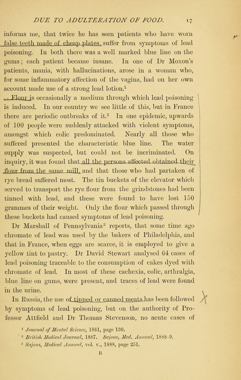 iiit'orms me, that twice he has seen patients who have worn false teeth ma dp. of phpap plates, suffer from symptoms of lead poisoning. In both there was a well marked blue line on the gums; each patient became insane. In one of Dr Moxon's patients, mania, with hallucinations, arose in a woman who, for some inllammatory affection of the vagina, had on her own account made use of a strong lead lotion.^ ,. Flon^'Js occasionally a medium through which lead poisoning is induced. In our country we see little of this, but in France there are periodic outbreaks of it.^ In one epidemic, upwards of 100 people were suddenly attacked with violent symptoms, amongst which colic predominated. Nearly all those who suffered presented the characteristic blue line. The water supply was suspected, but could not be incruninated. On inquiry, it was found that .alLthe. persons, affected obtaijied_tlieir_ flonr frnm the same mill- and that those who had partaken of rye bread suffered most. The tin buckets of the elevator which served to transport the rye flour from the grindstones had been tinned with lead, and these were found to have lost 150 grammes of their weight. Only the flour which passed through these buckets had caused symptoms of lead poisoning. Dr Marshall of Pennsylvania^ reports, that some time ago chromate of lead was used by the bakers of Philadelphia, and that in France, when eggs are scarce, it is employed to give a yellow tint to pastry. Dr David Stewart analysed 64 cases of lead poisoning traceable to the consumption of cakes dyed with chromate of lead. In most of these cachexia, colic, arthralgia, blue line on gums, were present, and traces of lead were found in the urine. In Eussia, the use oLiinned or eannad meats^has been followed by symptoms of lead poisoning, but on the authority of Pro- fessor Attfield and Dr Thomas Stevenson, no acute cases of 1 Journal of Mental Science, 1881, page 130. - British Medical Journal, 1887. Sajous, Med. Annual, 1888-9. ' Sajous, Medical Annual, vol. v., 1888, page 251, X