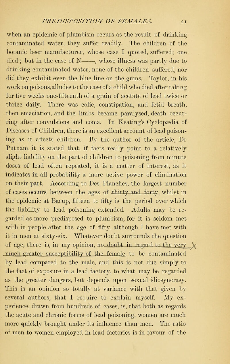 when an epidemic of plumbisni occurs as the result of drinking contaminated water, they suffer readily. The children of the botanic beer manufacturer, whose case I quoted, suffered; one died; but in the case of N , whose illness was partly due to drinking contaminated water, none of the children suffered, nor did they exhibit even the blue line on the gums. Taylor, in his work on poisons,alludes to the case of a child who died after taking for five weeks one-fifteenth of a grain of acetate of lead twice or thrice daily. There was colic, constipation, and fetid breath, then emaciation, and the limbs became paralysed, death occur- ring after convulsions and coma. In Keating's Cyclopsedia of Diseases of Children, there is an excellent account of lead poison- ing as it affects children. By the author of the article, Dr Putnam, it is stated that, if facts really point to a relatively slight liability on the part of children to poisoning from minute doses of lead often repeated, it is a matter of interest, as it indicates in all probability a more active power of elimination on their part. According to Des Planches, the largest number of cases occurs between the ages of iidxty-and-Je^ty:, whilst in the epidemic at Bacup, fifteen to fifty is the period over which the liability to lead poisoning extended. Adults may be re- garded as more predisposed to plumbism, for it is seldom met with in people after the age of fifty, although I have met with it in men at sixty-six. Whatever doubt surrounds the question of age, there is, in my opinion, no-doubt in ri?..aa,rd ±q the yery \ -iiiufiligr£ater susceptibility of the fmnale^ to be contaminated by lead compared to the male, and this is not due simply to the fact of exposure in a lead factory, to what may be regarded as the greater dangers, but depends upon sexual idiosyncrasy. This is an opinion so totally at variance with that given by several authors, that I require to explain myself. My ex- perience, drawn from hundreds of cases, is, that both as regards the acute and chronic forms of lead poisoning, women are much more quickly brought under its influence than men. The ratio of men to w^omen employed in lead factories is in favour of the