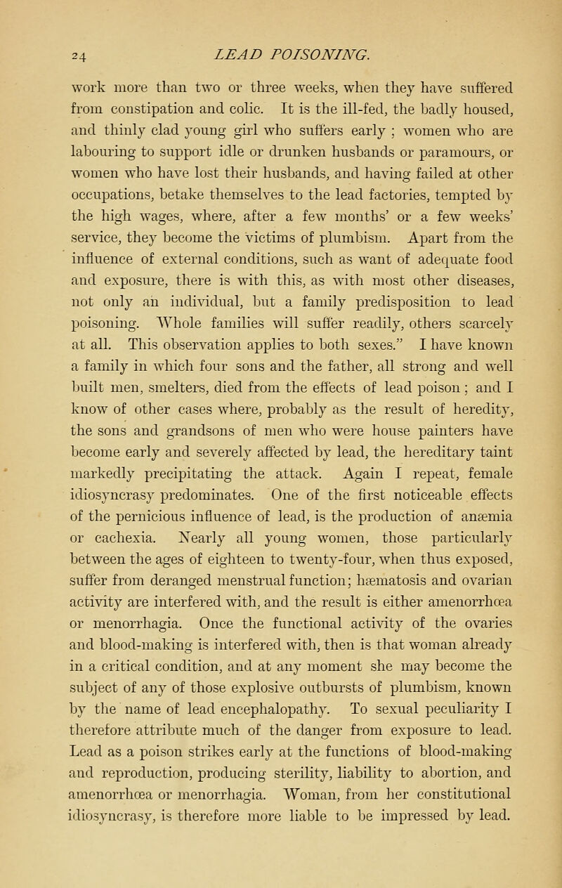 work more than two or three weeks, when they have suffered from constipation and colic. It is the ill-fed, the badly housed, and thinly clad young girl who suffers early ; women who are labouring to support idle or drunken husbands or paramours, or women who have lost their husbands, and having failed at other occupations, betake themselves to the lead factories, tempted by the high wages, where, after a few months' or a few weeks' service, they become the victims of plumbism. Apart from the influence of external conditions, such as want of adequate food and exposure, there is with this, as with most other diseases, not only an individual, but a family predisposition to lead poisoning. Whole families will suffer readily, others scarcely at all. This observation applies to both sexes. I have known a family in which four sons and the father, all strong and well built men, smelters, died from the effects of lead poison: and I know of other cases where, probably as the result of heredity, the sons and grandsons of men who were house painters have become early and severely affected by lead, the hereditary taint markedly precipitating the attack. Again I repeat, female idiosyncrasy predominates. One of the first noticeable effects of the pernicious influence of lead, is the production of anemia or cachexia. Xearly all young women, those particularly between the ages of eighteen to twenty-four, when thus exposed, suffer from deranged menstrual function; htematosis and ovarian activity are interfered with, and the result is either amenorrhoea or menorrhagia. Once the functional activity of the ovaries and blood-making is interfered with, then is that woman already in a critical condition, and at any moment she may become the subject of any of those explosive outbursts of plumbism, known by the name of lead encephalopathy. To sexual peculiarity I therefore attribute much of the danger from exposure to lead. Lead as a poison strikes early at the functions of blood-making and reproduction, producing sterility, liability to abortion, and amenorrhoea or menorrhagia. Woman, from her constitutional idiosyncrasy, is therefore more liable to be impressed by lead.