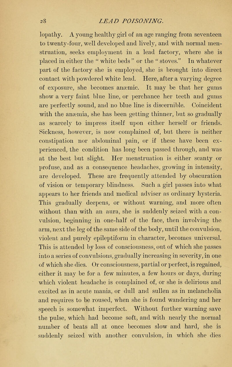 lopathy. A young healthy girl of an age rangmg from seventeen to twenty-four, well developed and lively, and with normal men- struation, seeks employment in a lead factory, where she is placed in either the  white beds  or the  stoves. In whatever part of the factory she is employed, she is brought into direct contact with powdered white lead. Here, after a varying degree of exposure, she becomes anaemic. It may be that her gums show a very faint blue line, or perchance her teeth and gums are perfectly sound, and no blue line is discernible. Coincident with the aneemia, she has been getting thinner, but so gradually as scarcely to impress itself upon either herself or friends. Sickness, howe\'er, is now complained of, but there is neither constipation nor abdominal pain, or if these have been ex- perienced, the condition has long been passed through, and was at the best but slight. Her menstruation is either scanty or profuse, and as a consequence headaches, growing in intensity, are developed. These are frequently attended by obscuration of vision or temporary blindness. Such a girl passes into what appears to her friends and medical adviser as ordinary hysteria. This gradually deepens, or without warning, and more often without than with an aura, she is suddenly seized with a con- vulsion, beginning in one-half of the face, then involving the arm, next the leg of the same side of the body, until the convulsion, violent and purely epileptiform in character, becomes universal. This is attended by loss of consciousness, out of which she passes into a series of convulsions, gradually increasing in severity, in one of which she dies. Or consciousness, partial or perfect, is regained, either it may be for a few minutes, a few hours or days, during which violent headache is complained of, or she is delirious and excited as in acute mania, or dull and sullen as in melancholia and requires to be roused, when she is found wandering and her speech is somewhat imperfect. Without further warning save the pulse, which had become soft, and with nearly the normal number of beats all at once becomes slow and hard, she is suddenly seized with another convulsion, in which she dies
