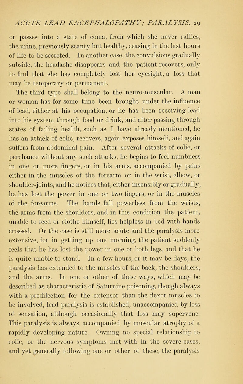 or passes into a state of coma, from which she never rallies, the urine, previously scanty but healthy, ceasing in the last hours of life to be secreted. In another case, the convulsions gradually subside, the headache disappears and the patient recovers, only to find that she has completely lost her eyesight, a loss that may be temporary or permanent. The third type shall belong to the neuro-muscular. A man or woman has for some time been brought under the influence of lead, either at his occupation, or he has been receiving lead into his system through food or drink, and after passing through states of failing health, such as I have already mentioned, he has an attack of colic, recovers, again exposes himself, and again suffers from abdominal pain. After several attacks of colic, or perchance without any such attacks, he begins to feel numbness in one or more fingers, or in his arms, accompanied by pains either in the muscles of the forearm or in the wrist, elbow, or shoulder-joints, and he notices that, either insensibly or gradually, ]ie has lost the power in one or two fingers, or in the muscles of the forearms. The hands fall powerless from the wrists, the arms from the shoulders, and in this condition the patient, unable to feed or clothe himself, lies helpless in bed with hands crossed. Or the case is still more acute and the paralysis more extensive, for in getting up one morning, the patient suddenly feels that he has lost the power in one or both legs, and that he is quite unable to stand. In a few hours, or it may be days, the paralysis has extended to the muscles of the back, the shoulders, and the arms. In one or other of these ways, which may be described as characteristic of Saturnine poisoning, though always with a predilection for the extensor than the flexor muscles to be involved, lead paralysis is established, unaccompanied by loss of sensation, although occasionally that loss may supervene. This paralysis is always accompanied by muscular atrophy of a rapidly developing nature. Owning no special relationship to colic, or the nervous symptoms met with in the severe cases, and yet generally following one or other of these, the paralysis