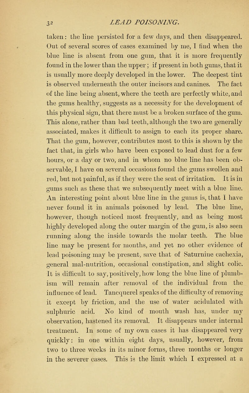 taken: the line persisted for a few days, and then disappeared. Out of several scores of cases examined by me, I find when the blue line is absent from one gum, that it is more frequently found in the lower than the upper; if present in both gums, that it is usually more deeply developed in the lower. The deepest tint is observed underneath the outer incisors and canines. The fact of the line being absent, where the teeth are perfectly white, and the gums healthy, suggests as a necessity for the development of this physical sign, that there must be a broken surface of the gum. This alone, rather than bad teeth, although the two are generally associated, makes it difficult to assign to each its proper share. That the gum, however, contributes most to this is shown by the fact tliat, in girls who have been exposed to lead dust for a few hours, or a day or two, and in whom no blue line has been ob- servable, I have on several occasions found the gums swollen and red, but not painful, as if they were the seat of irritation. It is in gums such as these that we subsequently meet with a blue line. An interesting point about blue line in the gums is, that I have never found it in animals poisoned by lead. The blue line, however, though noticed most frequently, and as being most highly developed along the outer margin of the gum, is also seen running along the inside towards the molar teeth. The blue line may be present for months, and yet no other evidence of lead poisoning may be present, save that of Saturnine cachexia, general mal-nutrition, occasional constipation, and slight colic. It is difficult to say, positively, how long the blue line of plumb- ism will remain after removal of the individual from the influence of lead. Tancquerel speaks of the difficulty of removing it except by friction, and the use of water acidulated with sulphuric acid. No kind of mouth wash has, under my observation, hastened its removal. It disappears under internal treatment. In some of my own cases it has disappeared very quickly: in one within eight days, usually, however, from two to three weeks in its minor forms, three months or longer in the severer cases. This is the limit which I expressed at a