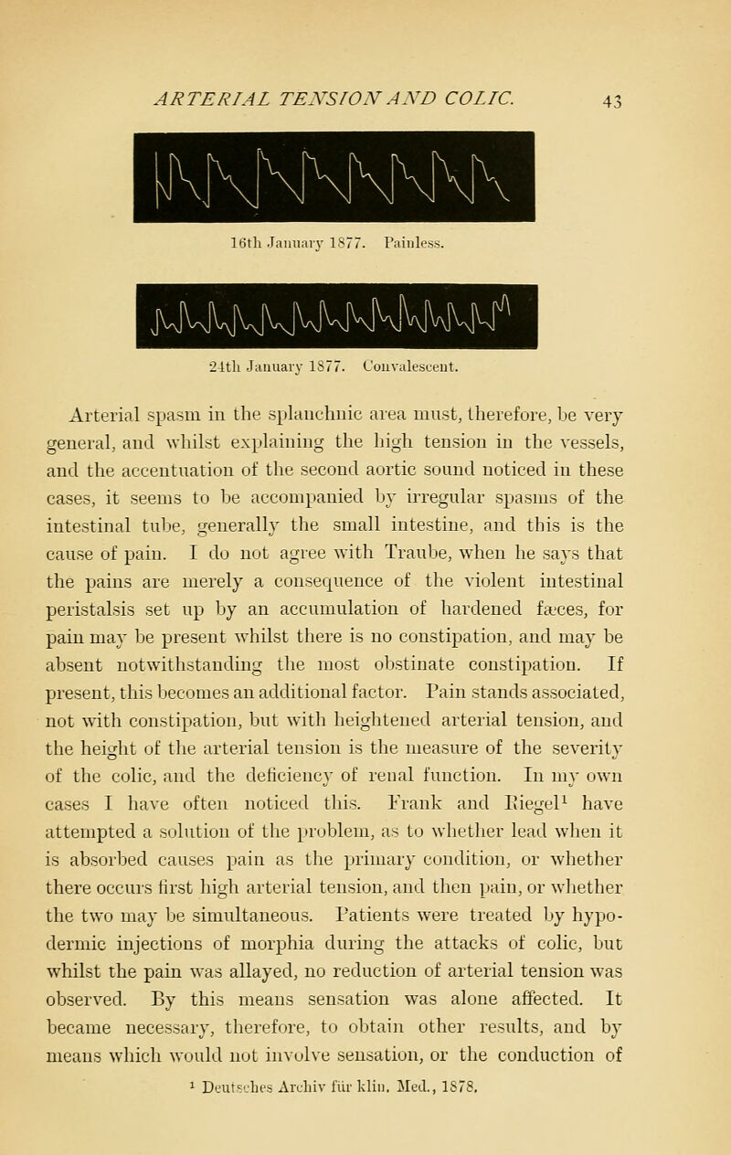 16th Jauuarv IS/ Painless. 2ith Jauuarv 1877. L'ouvalesceut. Arterial spasm in the splanchnic area must, therefore, be very general, and whilst explaining the high tension in the vessels, and the accentuation of the second aortic sound noticed in these cases, it seems to be accompanied by irregular spasms of the intestinal tube, generally the small intestine, and this is the cause of pain. I do not agree with Traube, when he says that the pains are merely a cousecjuence of the violent intestinal peristalsis set up by an accumulation of hardened faeces, for pain may be present whilst there is no constipation, and may be absent notwithstanding the most obstinate constipation. If present, this becomes an additional factor. Pain stands associated, not with constipation, but with heightened arterial tension, and the height of the arterial tension is the measure of the severity of the colic, and the deticiency of renal function. In my own cases I have often noticed this. Frank and EiegeP have attempted a solution of the problem, as to whether lead when it is absorbed causes pain as the primary condition, or whether there occurs first high arterial tension, and then pain, or wliether the two may be simultaneous. Patients were treated by hypo- dermic injections of morphia during the attacks of colic, but whilst the pain was allayed, no reduction of arterial tension was observed. By this means sensation was alone affected. It became necessary, therefore, to obtain other results, and by means which would nut involve sensation, or the conduction of 1 Deut^dii's Archiv lur kliu. Ml-lL, 1S78,