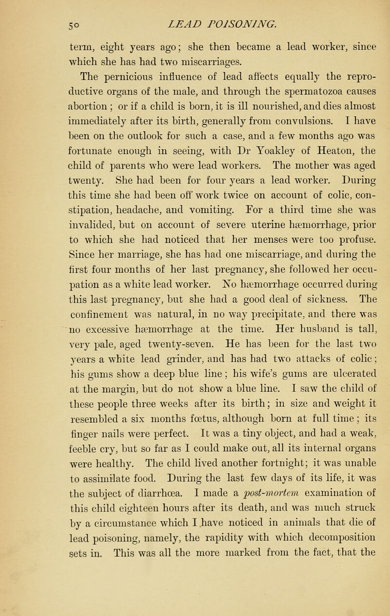 term, eight years ago; she then became a lead worker, since which she has had two miscarriages. The pernicious influence of lead afiects equally the repro- ductive organs of the male, and through the spermatozoa causes abortion ; or if a child is born, it is ill nourished, and dies almost immediately after its birth, generally from convulsions. I have been on the outlook for such a case, and a few months ago was fortunate enough in seeing, with Dr Yoakley of Heaton, the child of parents who were lead workers. The mother was aged twenty. She had been for four years a lead worker. During this time she had been off work twice on account of colic, con- stipation, headache, and vomiting. For a third time she was invalided, but on account of severe uterine haemorrhage, prior to which she had noticed that her menses were too profuse. Since her marriage, she has had one miscarriage, and during the first four months of her last pregnancy, she followed her occu- pation as a white lead worker. No haemorrhage occurred during this last pregnancy, but she had a good deal of sickness. The confinement was natui^al, in no way precipitate, and there was no excessive haemorrhage at the time. Her husband is tall, very pale, aged twenty-seven. He has been for the last two years a white lead grinder, and has had two attacks of colic: his gums show a deep blue line; his wife's gums are ulcerated at the margin, but do not show a blue line. I saw the child of these people three weeks after its birth; in size and weight it resembled a six months foetus, although born at full time; its finger nails were perfect. It was a tiny object, and had a weak, feeble cry, but so far as I could make out, all its internal organs were healthy. The child lived another fortnight; it was unable to assimilate food. During the last few days of its life, it was the subject of diarrhoea. I made a post-mortem examination of this child eighteen hours after its death, and was much struck by a circumstance which I have noticed in animals that die of lead poisoning, namely, the rapidity with which decomposition sets in. This was all the more marked from the fact, that the