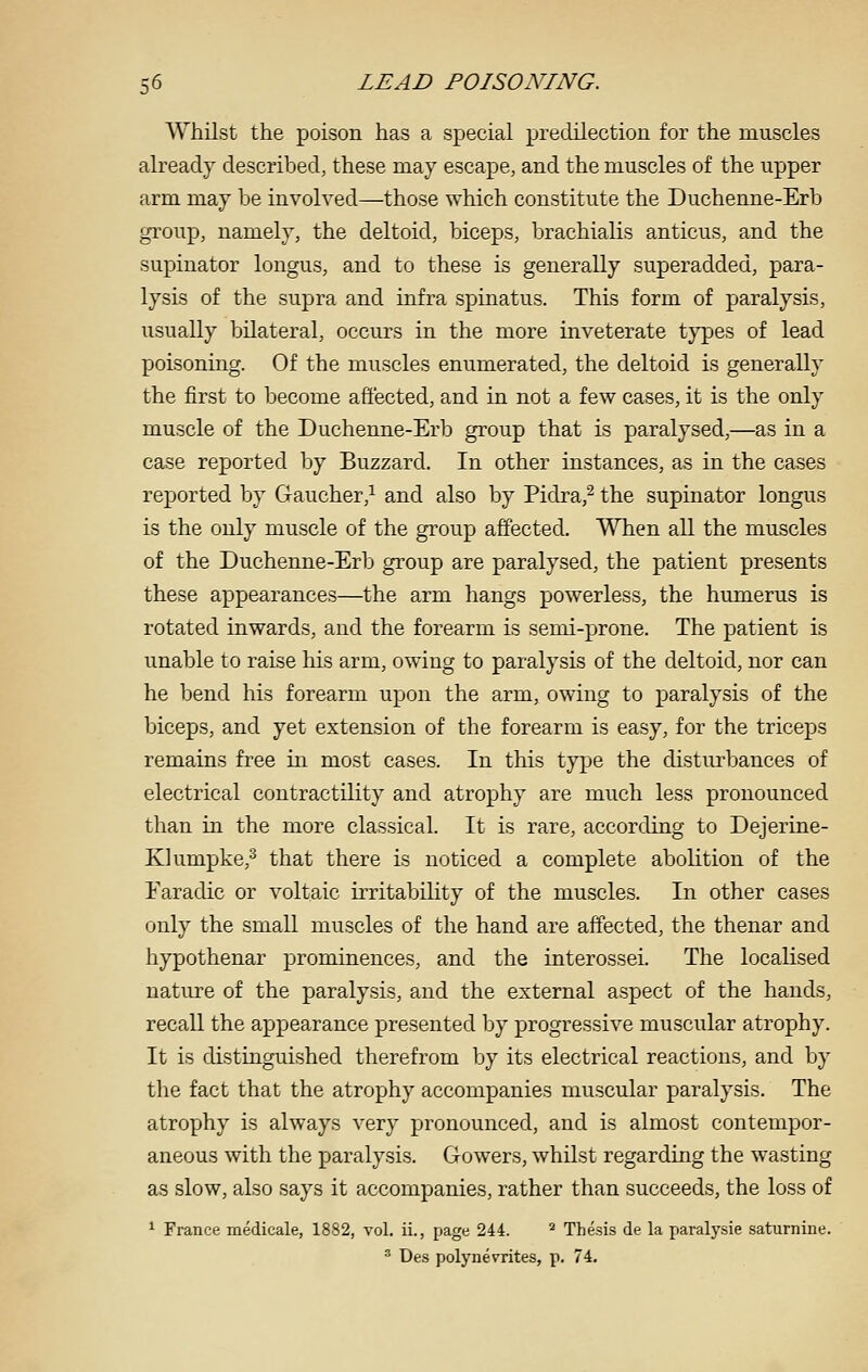 Whilst the poison has a special predilection for the muscles already described, these may escape, and the muscles of the upper arm may be involved—those which constitute the Duchenne-Erb group, namely, the deltoid, biceps, brachialis anticus, and the supinator longus, and to these is generally superadded, para- lysis of the supra and infra spinatus. This form of paralysis, usually bilateral, occurs in the more inveterate t}^es of lead poisoning. Of the muscles enumerated, the deltoid is generally the first to become affected, and in not a few cases, it is the only muscle of the Duchenne-Erb group that is paralysed,—as in a case reported by Buzzard. In other instances, as in the cases reported by Gaucher,^ and also by Pidra,^ the supinator longus is the only muscle of the group affected. When all the muscles of the Duchenne-Erb group are paralysed, the patient presents these appearances—the arm hangs powerless, the humerus is rotated inwards, and the forearm is semi-prone. The patient is unable to raise his arm, owing to paralysis of the deltoid, nor can he bend his forearm upon the arm, owing to paralysis of the biceps, and yet extension of the forearm is easy, for the triceps remains free m most cases. In this type the disturbances of electrical contractility and atrophy are much less pronounced than in the more classical. It is rare, according to Dejerine- Klumpke,^ that there is noticed a complete abolition of the Faradic or voltaic irritability of the muscles. In other cases only the small muscles of the hand are affected, the thenar and hypothenar prominences, and the interossei. The localised nature of the paralysis, and the external aspect of the hands, recall the appearance presented by progressive muscular atrophy. It is distinguished therefrom by its electrical reactions, and by the fact that the atrophy accompanies muscular paralysis. The atrophy is always very pronounced, and is almost contempor- aneous with the paralysis. Gowers, whilst regarding the wasting as slow, also says it accompanies, rather than succeeds, the loss of ^ France medicale, 1882, vol. ii., page 244. ^ Thesis de la paralysie saturnine. ' Des polynevrites, p. 74.