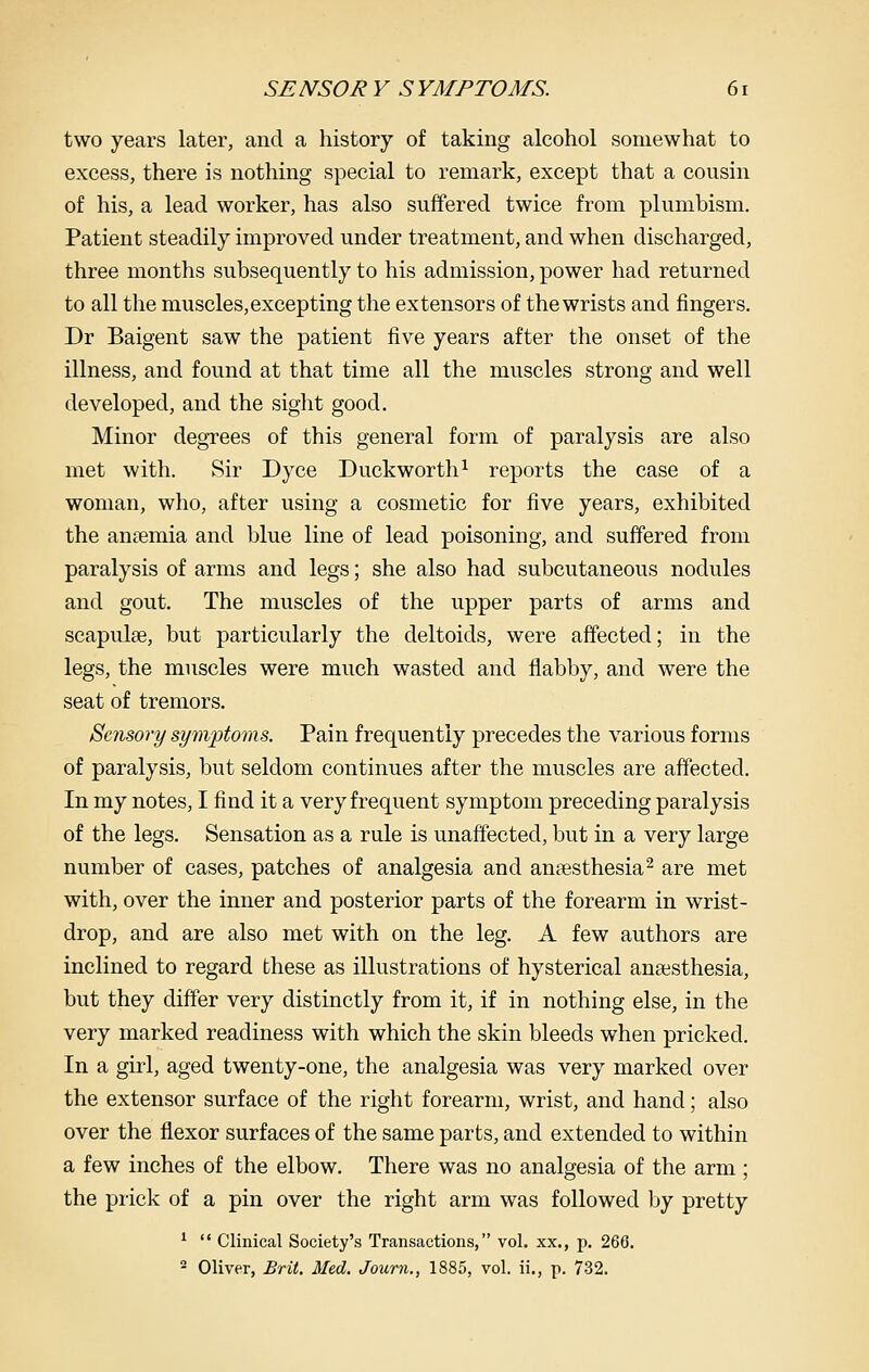 two years later, and a history of taking alcohol somewhat to excess, there is nothing special to remark, except that a cousin of his, a lead worker, has also suffered twice from plumbism. Patient steadily improved under treatment, and when discharged, three months subsequently to his admission, power had returned to all the muscles, excepting the extensors of the wrists and fingers. Dr Baigent saw the patient five years after the onset of the illness, and found at that time all the muscles strong and well developed, and the sight good. Minor degrees of this general form of paralysis are also met with. Sir Dyce Duckworth^ reports the case of a woman, who, after using a cosmetic for five years, exhibited the anaemia and blue line of lead poisoning, and suffered from paralysis of arms and legs; she also had subcutaneous nodules and gout. The muscles of the upper parts of arms and scapulae, but particularly the deltoids, were affected; in the legs, the muscles were much wasted and flabby, and were the seat of tremors. Sensory symptoms. Pain frequently precedes the various forms of paralysis, but seldom continues after the muscles are affected. In my notes, I find it a very frequent symptom preceding paralysis of the legs. Sensation as a rule is unaffected, but in a very large number of cases, patches of analgesia and anaesthesia^ are met with, over the inner and posterior parts of the forearm in wrist- drop, and are also met with on the leg. A few authors are inclined to regard these as illustrations of hysterical anaesthesia, but they differ very distinctly from it, if in nothing else, in the very marked readiness with which the skin bleeds when pricked. In a girl, aged twenty-one, the analgesia was very marked over the extensor surface of the right forearm, wrist, and hand; also over the flexor surfaces of the same parts, and extended to within a few inches of the elbow. There was no analgesia of the arm ; the prick of a pin over the right arm was followed by pretty ^  Clinical Society's Transactions, vol. xx., p. 266. 2 Oliver, Brit. Med. Journ., 1885, vol. ii., p. 732.