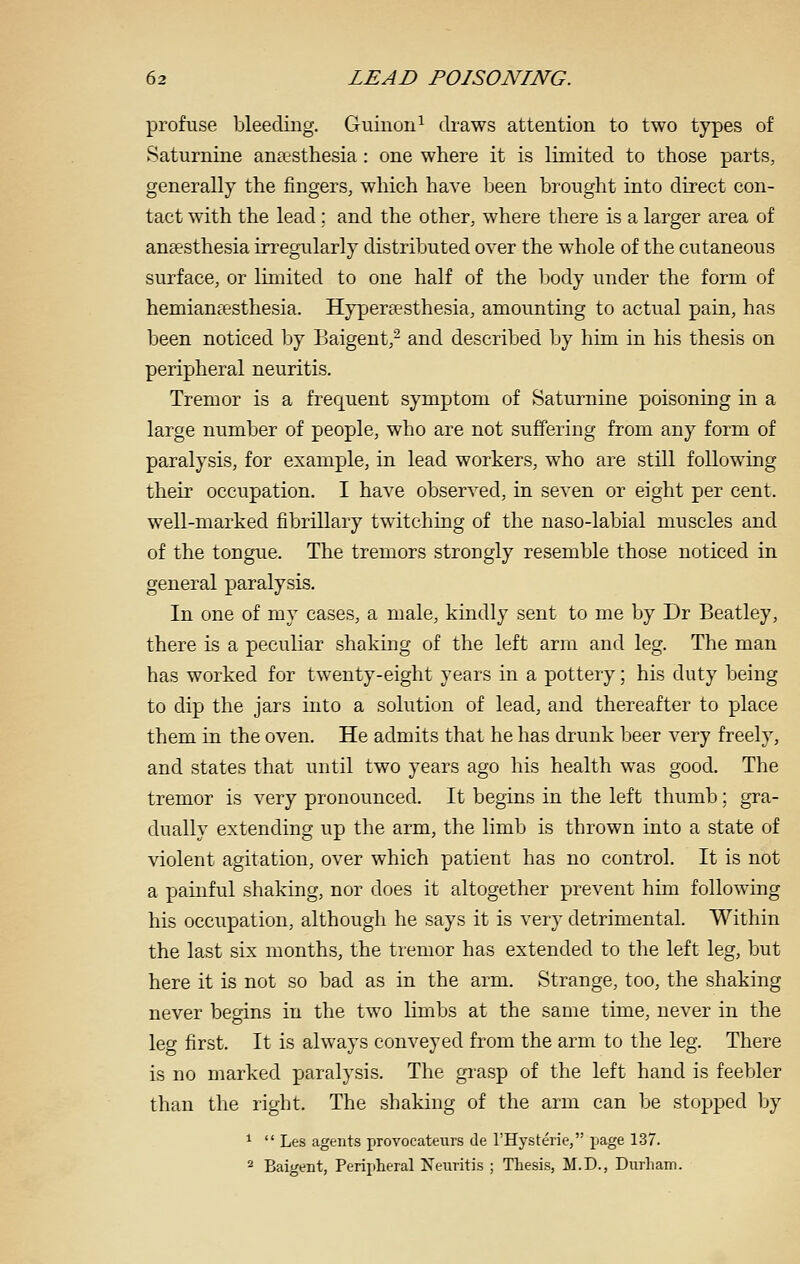 profuse bleeding. Guinon^ draws attention to two types of Saturnine anaesthesia : one where it is limited to those parts, generally the fingers, which have been brought into direct con- tact with the lead; and the other, where there is a larger area of anaesthesia irregularly distributed over the whole of the cutaneous surface, or limited to one half of the body under the form of hemiansesthesia. Hypereesthesia, amounting to actual pain, has been noticed by Baigent,^ and described by him in his thesis on peripheral neuritis. Tremor is a frequent symptom of Saturnine poisoning in a large number of people, who are not suffering from any form of paralysis, for example, in lead workers, who are still following their occupation. I have observed, in seven or eight per cent, well-marked fibrillary twitching of the naso-labial muscles and of the tongue. The tremors strongly resemble those noticed in general paralysis. In one of my cases, a male, kindly sent to me by Dr Beatley, there is a peculiar shaking of the left arm and leg. The man has worked for twenty-eight years in a pottery; his duty being to dip the jars into a solution of lead, and thereafter to place them in the oven. He admits that he has drunk beer very freely, and states that until two years ago his health was good. The tremor is very pronounced. It begins in the left thumb; gra- dually extending up the arm, the limb is thrown into a state of violent agitation, over which patient has no control. It is not a painful shaking, nor does it altogether prevent him following his occupation, although he says it is very detrimental. Within the last six months, the tremor has extended to the left leg, but here it is not so bad as in the arm. Strange, too, the shaking never begins in the two limbs at the same time, never in the leg first. It is always conveyed from the arm to the leg. There is no marked paralysis. The grasp of the left hand is feebler than the right. The shaking of the arm can be stopped by ^  Les agents provocateurs de I'Hysterie, page 137. 2 Baigent, Peripheral Neuritis ; Thesis, M.D., Durham.