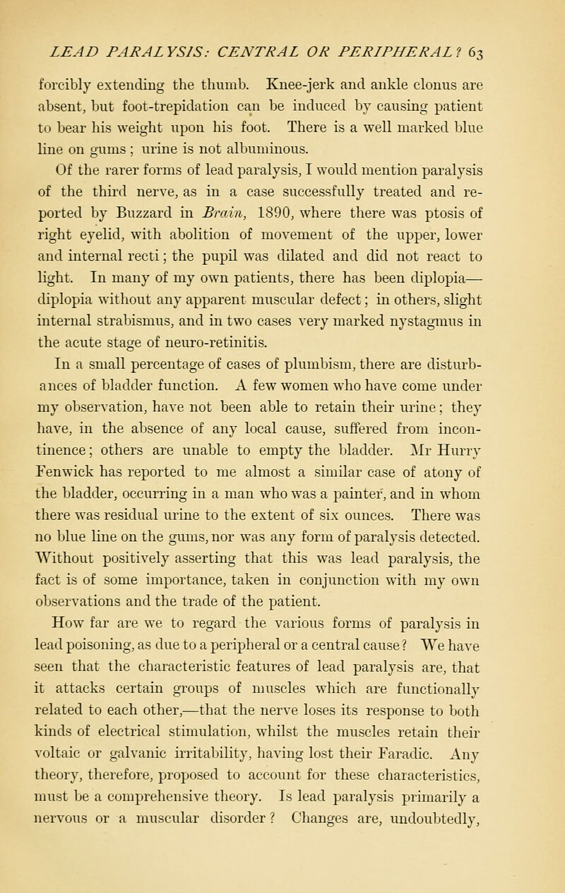 forcibly extending the thumb. Knee-jerk and ankle clonus are absent, but foot-trepidation can be induced by causing patient to bear his weight upon his foot. There is a well marked blue line on gums ; urine is not albuminous. Of the rarer forms of lead paralysis, I would mention paralysis of the third nerve, as in a case successfully treated and re- ported by Buzzard in Brain, 1890, where there was ptosis of right eyelid, with abolition of movement of the upper, lower and internal recti; the pupil was dilated and did not react to light. In many of my own patients, there has been diplopia— diplopia without any apparent muscular defect; in others, slight internal strabismus, and in two cases very marked nystagmus in the acute stage of neuro-retinitis. In a small percentage of cases of plumbism, there are disturb- ances of bladder function. A few women who have come under my observation, have not been able to retain their urine; they have, in the absence of any local cause, suffered from incon- tinence ; others are unable to empty the bladder. Mr Hurry Fenwick has reported to me almost a simdar case of atony of the bladder, occurring in a man who was a painter, and in whom there was residual urine to the extent of sLx ounces. There was no blue line on the gums, nor was any form of paralysis detected. Without positively asserting that this was lead paralysis, the fact is of some importance, taken in conjunction with my own observations and the trade of the patient. How far are we to regard the various forms of paralysis in lead poisoning, as due to a peripheral or a central cause ? We have seen that the characteristic features of lead paralysis are, that it attacks certain groups of muscles which are functionally related to each other,—that the nerve loses its response to both kinds of electrical stimulation, whilst the muscles retain their voltaic or galvanic irritability, having lost their Faradic. Any theory, therefore, proposed to account for these characteristics, must be a comprehensive theory. Is lead paralysis primarily a nervous or a muscular disorder ? Changes are, undoubtedly.