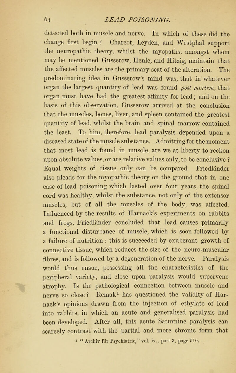 detected both in muscle and nerve. In which of these did the change first begin ? Charcot, Leyden, and Westphal support the neuropathic theory, whilst the myopaths, amongst whom may be mentioned Gusserow, Henle, and Hitzig, maintain that the affected muscles are the primary seat of the alteration. The predominating idea in Gusserow's mind was, that in whatever organ the largest quantity of lead was found 'pod mortem, that organ must have had the gi'eatest affinity for lead; and on the basis of this observation, Gusserow arrived at the conclusion that the muscles, bones, liver, and spleen contained the greatest quantity of lead, whilst the brain and spinal marrow contained the least. To him, therefore, lead paralysis depended upon a diseased state of the muscle substance. Admitting for the moment that most lead is found in muscle, are we at liberty to reckon upon absolute values, or are relati\'e values only, to be conclusive ? Equal weights of tissue only can be compared. Friedlander also pleads for the myopathic theory on the ground that in one case of lead poisoning which lasted over four years, the spinal cord was healthy, whilst the substance, not only of the extensor muscles, but of all the muscles of the body, was affected. Influenced by the results of Harnack's experiments on rabbits and frogs, Triedlander concluded that lead causes primarily a functional disturbance of muscle, which is soon followed by a failure of nutrition: this is succeeded by exuberant growth of connective tissue, which reduces the size of the neuro-muscular fibres, and is followed by a degeneration of the nerve. Paralysis would thus ensue, possessing all the characteristics of the peripheral variety, and close upon paralysis would supervene atrophy. Is the pathological connection between muscle and nerve so close ? Eemak^ has questioned the validity of Har- nack's opinions drawn fi'om tlie injection of ethylate of lead into rabbits, in which an acute and generalised paralysis had been developed. After all, this acute Saturnine paralysis can scarcely contrast with the partial and more chronic form that 1  Archiv fiir Psychiatrie, vol. ix., part 3, jjage 510.