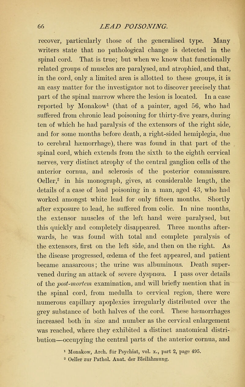 recover, particularly those of the generalised type. Many writers state that no pathological change is detected in the spinal cord. That is true; but when we know that functionally related groups of muscles are paralysed, and atrophied, and that, in the cord, only a limited area is allotted to these groups, it is an easy matter for the investigator not to discover precisely that part of the spinal marrow where the lesion is located. In a case reported by Monakow^ (that of a painter, aged 56, who had suffered from chronic lead poisoning for thirty-five years, during ten of which he had paralysis of the extensors of the right side, and for some months before death, a right-sided hemiplegia, due to cerebral haemorrhage), there was found in that part of the spinal cord, which extends from the sixth to the eighth cervical nerves, very distinct atrophy of the central ganglion cells of the anterior cornua, and sclerosis of the posterior commissure. Oeller,^ in his monograph, gives, at considerable length, the details of a case of lead poisoning in a man, aged 43, who had worked amongst white lead for only fifteen months. Shortly after exposure to lead, he suffered from colic. In nine months, the extensor muscles of the left hand were paralysed, but this quickly and completely disappeared. Three months after- wards, he was found with total and complete paralysis of the extensors, first on the left side, and then on the right. As the disease progressed, oedema of the feet appeared, and patient became anasarcous; the urine was albuminous. Death super- vened during an attack of severe dyspnoea. I pass over details of the post-mortem examination, and will briefly mention that in the spinal cord, from medulla to cervical region, there were numerous capillary apoplexies irregularly distributed over the grey substance of both halves of the cord. These haemorrhages increased both in size and number as the cervical enlargement was reached, where they exhibited a distinct anatomical distri- bution—occupying the central parts of the anterior cornua, and 1 Monakow, Arch, fiir Psycliiat, vol. x., part 2, page 495. 2 Oeller zur Pathol. Anat. der Bleilahmung.