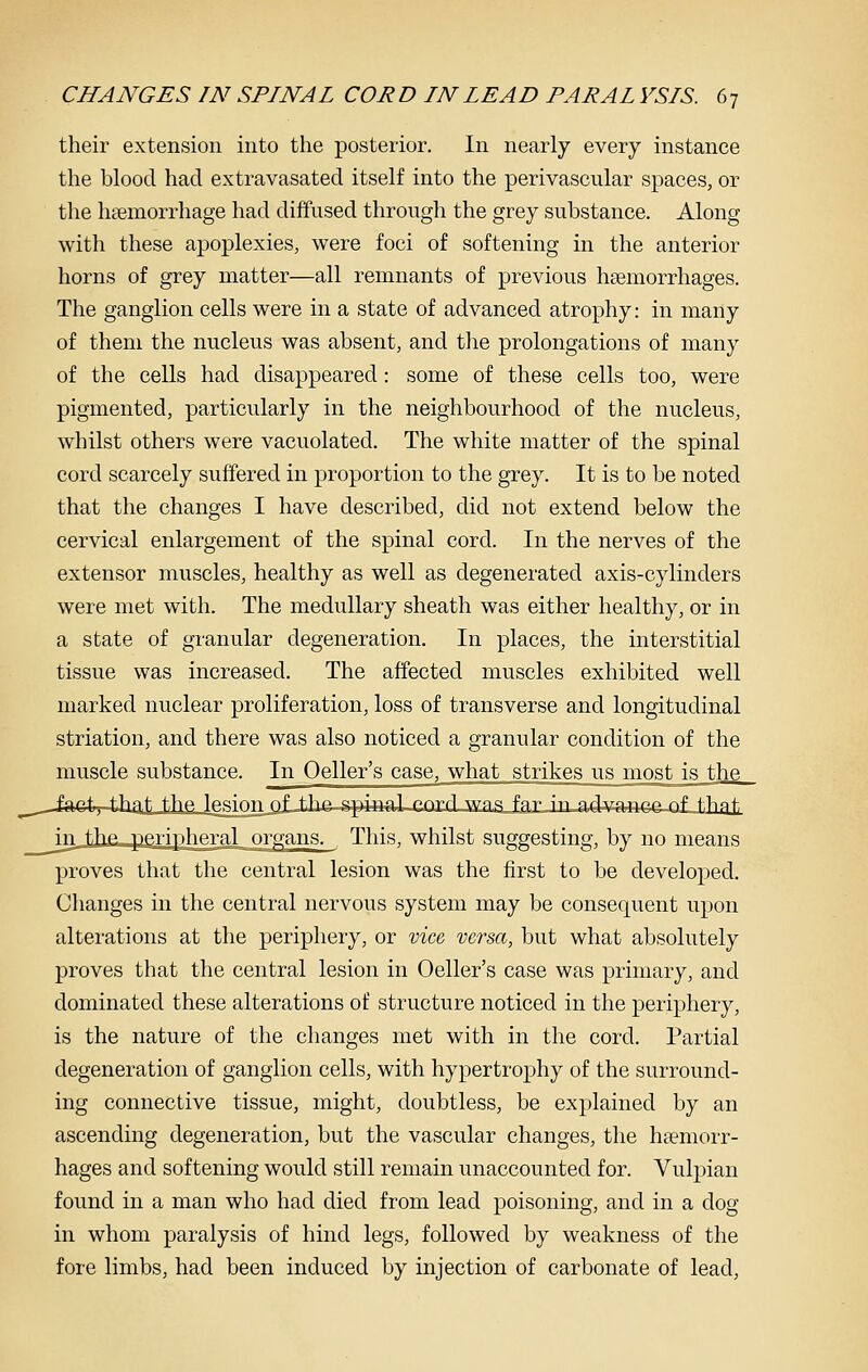 their extension into the posterior. In nearly every instance the blood had extravasated itself into the perivascular spaces, or the liEemorrhage had diffused through the grey substance. Along with these apoplexies, were foci of softening in the anterior horns of grey matter—all remnants of previous hfemorrhages. The ganglion cells were in a state of advanced atrophy: in many of them the nucleus was absent, and the prolongations of many of the cells had disappeared: some of these cells too, were pigmented, particularly in the neighbourhood of the nucleus, whilst others were vacuolated. The white matter of the spinal cord scarcely suffered in proportion to the grey. It is to be noted that the changes I have described, did not extend below the cervical enlargement of the spinal cord. In the nerves of the extensor muscles, healthy as well as degenerated axis-cylinders were met with. The medullary sheath was either healthy, or in a state of granular degeneration. In places, the interstitial tissue was increased. The affected muscles exhibited well marked nuclear proliferation, loss of transverse and longitudinal striation, and there was also noticed a granular condition of the muscle substance. In Oeller's case, what strikes us most is the -JafeL-that the lesimi of thft-spJBal-rnrfl wns fa,rJrua,d3i^a4tca-Qf f.hati Ju tihp. pe.T-iphftral organs. This, whilst suggesting, by no means proves that the central lesion was the first to be developed. Changes in the central nervous system may be consequent upon alterations at the periphery, or vice, versa, but what absolutely proves that the central lesion in Oeller's case was primary, and dominated these alterations of structure noticed in the periphery, is the nature of the changes met with in the cord. Partial degeneration of ganglion cells, with hypertrophy of the surround- ing connective tissue, might, doubtless, be explained by an ascending degeneration, but the vascular changes, the haemorr- hages and softening would still remain unaccounted for. Vulpian found in a man who had died from lead poisoning, and in a dog in whom paralysis of hind legs, followed by weakness of the fore limbs, had been induced by injection of carbonate of lead.