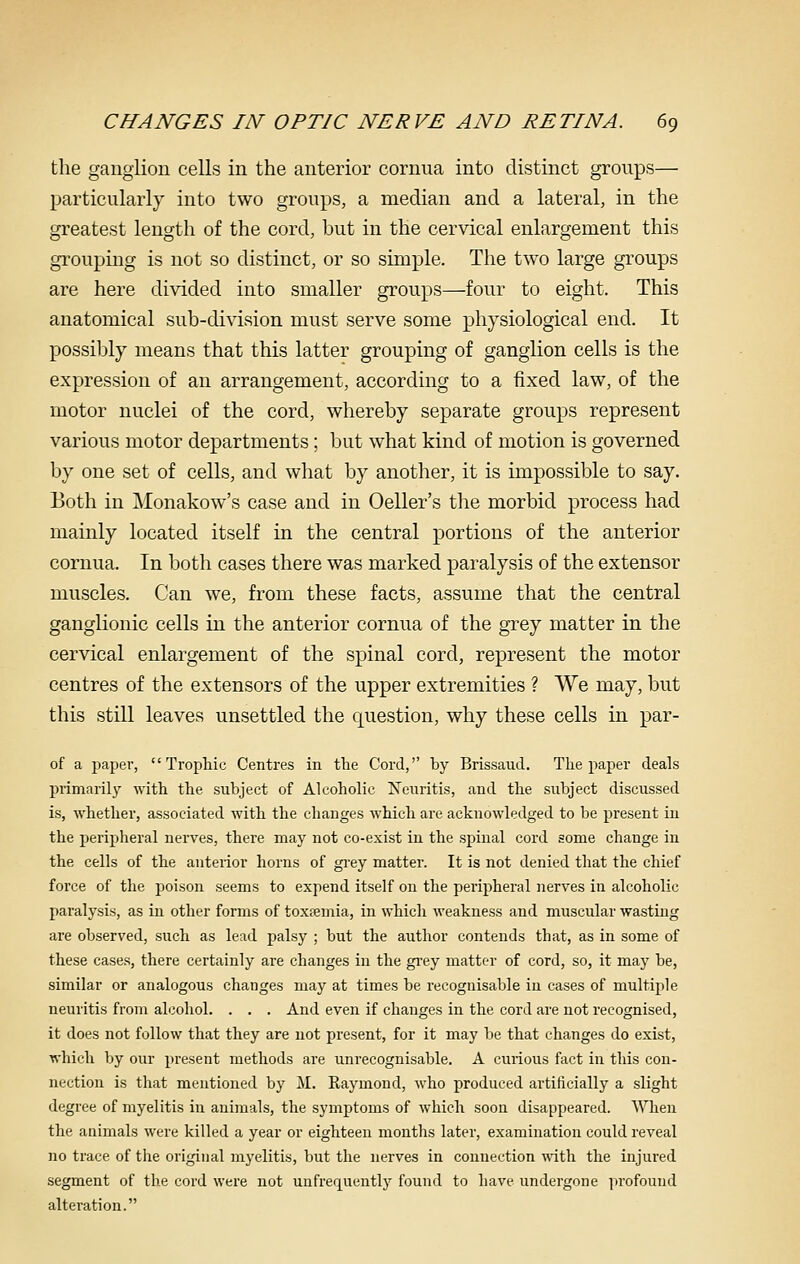 the ganglion cells in the anterior cornua into distinct groups— particularly into two groups, a median and a lateral, in the greatest length of the cord, but in the cervical enlargement this grouping is not so distinct, or so simple. The two large groups are here divided into smaller groups—four to eight. This anatomical sub-division must serve some physiological end. It possibly means that this latter grouping of ganglion cells is the expression of an arrangement, according to a fixed law, of the motor nuclei of the cord, whereby separate groups represent various motor departments; but what kind of motion is governed by one set of cells, and what by another, it is impossible to say. Both in Monakow's case and in Oeller's the morbid process had mainly located itself in the central portions of the anterior cornua. In both cases there was marked paralysis of the extensor muscles. Can we, from these facts, assume that the central ganglionic cells in the anterior cornua of the grey matter in the cervical enlargement of the spinal cord, represent the motor centres of the extensors of the upper extremities ? We may, but this still leaves unsettled the question, why these cells in par- of a paper, Trophic Centres in the Cord, by Brissaud. Tlie paper deals primarily with the subject of Alcoholic Neuritis, and the subject discussed is, whether, associated with the changes which are acknowledged to be present in the peripheral nerves, there may not co-exist in the spinal cord acme change in the cells of the anterior horns of gi-ey matter. It is not denied that the chief force of the poison seems to expend itself on the peripheral nerves in alcoholic paralysis, as in other forms of toxsemia, in which weakness and muscular wasting are observed, such as lead palsy ; but the author contends that, as in some of these cases, there certainly are changes in the grey matter of cord, so, it may he, similar or analogous changes may at times be recognisable in cases of multiple neuritis from alcohol. . . . And even if changes in the cord are not recognised, it does not follow that they are not present, for it may be that changes do exist, which by our present methods are unrecognisable. A curious fact in this con- nection is that mentioned by M. Raymond, who produced artificially a slight degree of myelitis in animals, the symptoms of which soon disappeared. When the animals were killed a year or eighteen months later, examination could reveal no trace of the original myelitis, but the nerves in connection with the injured segment of the cord were not unfrequently found to have undergone profound alteration.
