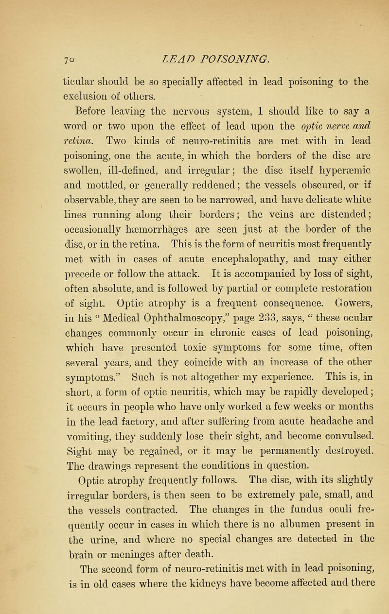 ticular should be so specially affected in lead poisoning to the exclusion of others. Before leaving the nervous system, I should like to say a word or two upon the effect of lead upon the ojitic nerve and retina. Two kinds of neuro-retinitis are met with in lead poisoning, one the acute, in which the borders of the disc are swollen, ill-defined, and irregular; the disc itself hypersemic and mottled, or generally reddened; the vessels obscured, or if observable, they are seen to be narrowed, and have delicate white lines running along their borders; the veins are distended; occasionally haemorrhages are seen just at the border of the disc, or in the retina. This is the form of neuritis most frequently met with in cases of acute encephalopathy, and may either precede or follow the attack. It is accompanied by loss of sight, often absolute, and is followed by partial or complete restoration of sight. Optic atrophy is a frequent consequence. Gowers, in his  Medical Ophthalmoscopy, page 233, says,  these ocular changes commonly occur in chronic cases of lead poisoning, which have presented toxic symptoms for some time, often several years, and they coincide with an increase of the other symptoms. Such is not altogether my experience. This is, in short, a form of optic neuritis, which may be rapidly developed; it occurs in people who have only worked a few weeks or months in the lead factory, and after suffering from acute headache and vomiting, they suddenly lose their sight, and become convulsed. Sight may be regained, or it may be permanently destroyed. The drawings represent the conditions in question. Optic atrophy frequently follows. The disc, with its slightly irregular borders, is then seen to be extremely pale, small, and the vessels contracted. The changes in the fundus oculi fre- quently occur in cases in which there is no albumen present in the urine, and where no special changes are detected in the brain or meninges after death. The second form of neuro-retinitis met with in lead poisoning, is in old cases where the kidneys have become affected and there