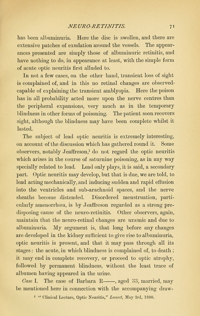 has been calbuminuria. Here the disc is swollen, and there are extensive patches of exudation around the vessels. The appear- ances presented are simply those of albuminuric retinitis, and have nothing to do, in appearance at least, with the simple form of acute optic neuritis first alluded to. In not a few cases, on the other hand, transient loss of sight is complained of, and in this no retinal changes are observed' capable of explaining the transient amblyopia. Here the poison has in all probability acted more upon the nerve centres than the peripheral expansions, very much as in the temporary blindness in other forms of poisoning. The patient soon recovers sight, although the blindness may have been complete whilst it lasted. The subject of lead optic neuritis is extremely interesting, on account of the discussion which has gathered round it. Some observers, notably Jeaffreson,^ do not regard the optic neuritis which arises in the course of saturnine poisoning, as in any way specially related to lead. Lead only plays, it is said, a secondary part. Optic neuritis may develop, but that is due, we are told, to lead acting mechanically, and inducing sudden and rapid effusion into the ventricles and sub-arachnoid spaces, and the nerve sheaths become distended. Disordered menstruation, parti- cularly amenorrhoea, is by Jeaffreson regarded as a strong pre- disposing cause of the neuro-retinitis. Other observers, again, maintain that the neuro-retinal changes are ursemic and due to albuminuria. My argument is, that long before any changes are developed in the kidney sufficient to give rise to albuminuria, optic neuritis is present, and that it may pass through all its stages: the acute, in which blindness is complained of, to death ; it may end in complete recovery, or proceed to optic atrophy, followed by permanent blindness, without the least trace of albumen having appeared in the urine. Case, I. The case of Barbara E , aged 33, married, may be mentioned here in connection with the accompanying draw- ^  Clinical Lecture, Optic Neuritis, Lancet, May 3rd, 1890.