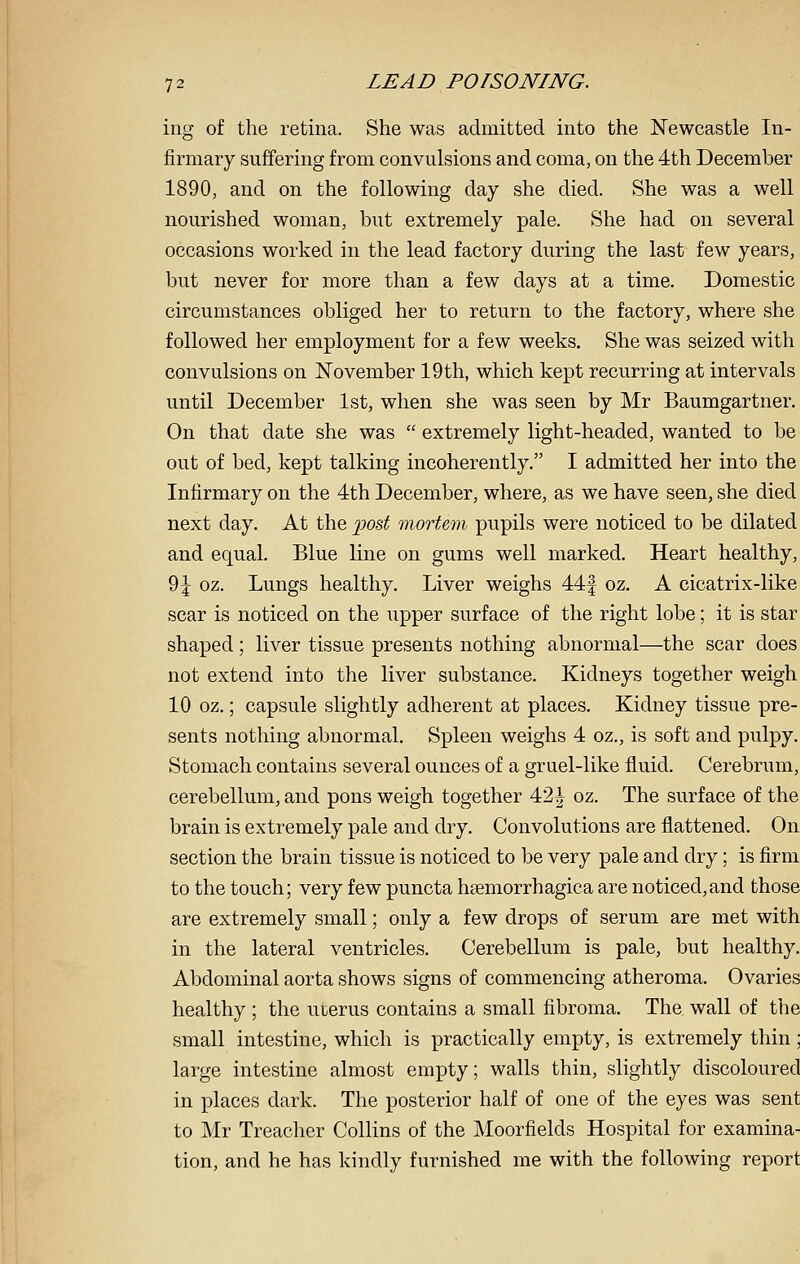 ing of the retina. She was admitted into the Newcastle In- firmary suffering from convulsions and coma, on the 4th December 1890, and on the following day she died. She was a well nourished woman, but extremely pale. She had on several occasions worked in the lead factory during the last few years, but never for more than a few days at a time. Domestic circumstances obliged her to return to the factory, where she followed her employment for a few weeks. She was seized with convulsions on November 19th, which kept recurring at intervals until December 1st, when she was seen by Mr Baumgartner. On that date she was  extremely light-headed, wanted to be out of bed, kept talking incoherently. I admitted her into the Infirmary on the 4th December, where, as we have seen, she died next day. At the -post mortem pupils were noticed to be dilated and equal. Blue line on gums well marked. Heart healthy, 9| oz. Lungs healthy. Liver weighs 44f oz. A cicatrix-like scar is noticed on the upper surface of the right lobe; it is star shaped; liver tissue presents nothing abnormal—the scar does not extend into the liver substance. Kidneys together weigh 10 oz.; capsule slightly adherent at places. Kidney tissue pre- sents nothing abnormal. Spleen weighs 4 oz., is soft and pulpy. Stomach contains several ounces of a gruel-like fluid. Cerebrum, cerebellum, and pons weigh together 42^ oz. The surface of the brain is extremely pale and dry. Convolutions are flattened. On section the brain tissue is noticed to be very pale and dry; is firm to the touch; very few puncta hsemorrhagica are noticed,and those are extremely small; only a few drops of serum are met with in the lateral ventricles. Cerebellum is pale, but healthy. Abdominal aorta shows signs of commencing atheroma. Ovaries healthy ; the uierus contains a small fibroma. The wall of the small intestine, which is practically empty, is extremely thin; large intestine almost empty; walls thin, slightly discoloured in places dark. The posterior half of one of the eyes was sent to Mr Treacher Collins of the Moorfields Hospital for examina- tion, and he has kindly furnished me with the following report