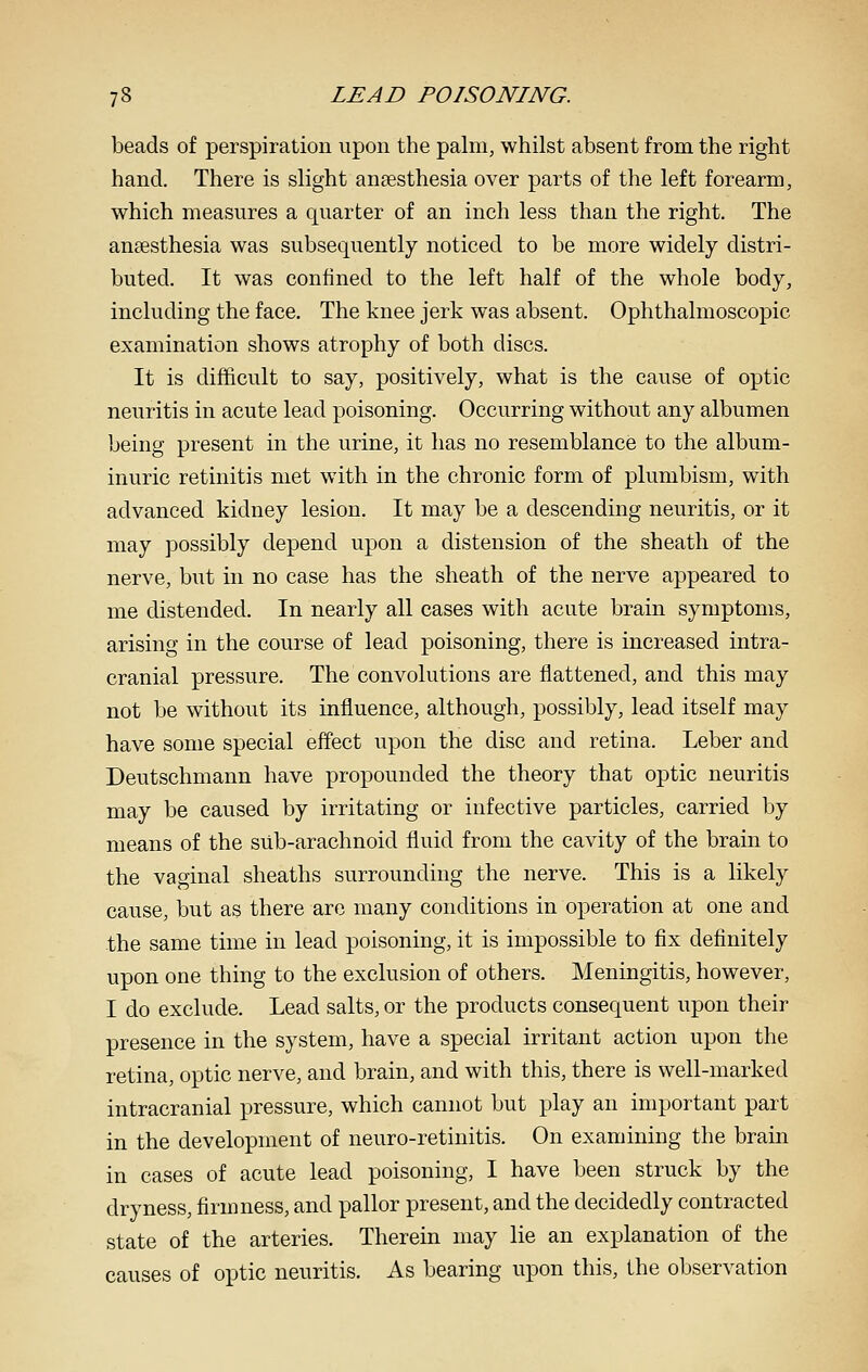 beads of perspiration upon the palm, whilst absent from the right hand. There is slight anaesthesia over parts of the left forearm, which measures a quarter of an inch less than the right. The anaesthesia was subsequently noticed to be more widely distri- buted. It was confined to the left half of the whole body, including the face. The knee jerk was absent. Ophthalmoscopic examination shows atrophy of both discs. It is difficult to say, positively, what is the cause of optic neuritis in acute lead poisoning. Occurring without any albumen being present in the urine, it has no resemblance to the album- inuric retinitis met with in the chronic form of plumbism, with advanced kidney lesion. It may be a descending neuritis, or it may possibly depend upon a distension of the sheath of the nerve, but in no case has the sheath of the nerve appeared to me distended. In nearly all cases with acute brain symptoms, arising in the course of lead poisoning, there is increased intra- cranial pressure. The convolutions are flattened, and this may not be without its influence, although, possibly, lead itself may have some special effect upon the disc and retina. Leber and Deutschmann have propounded the theory that optic neuritis may be caused by irritating or infective particles, carried by means of the sub-arachnoid fluid from the cavity of the brain to the vaginal sheaths surrounding the nerve. This is a likely cause, but as there are many conditions in operation at one and the same time in lead poisoning, it is impossible to fix definitely upon one thing to the exclusion of others. Meningitis, however, I do exclude. Lead salts, or the products consequent upon their presence in the system, have a special irritant action upon the retina, optic nerve, and brain, and with this, there is well-marked intracranial pressure, which cannot but play an important part in the development of neuro-retinitis. On examining the brain in cases of acute lead poisoning, I have been struck by the dryness, firmness, and pallor present, and the decidedly contracted state of the arteries. Therein may lie an explanation of the causes of optic neuritis. As bearing upon this, the observation