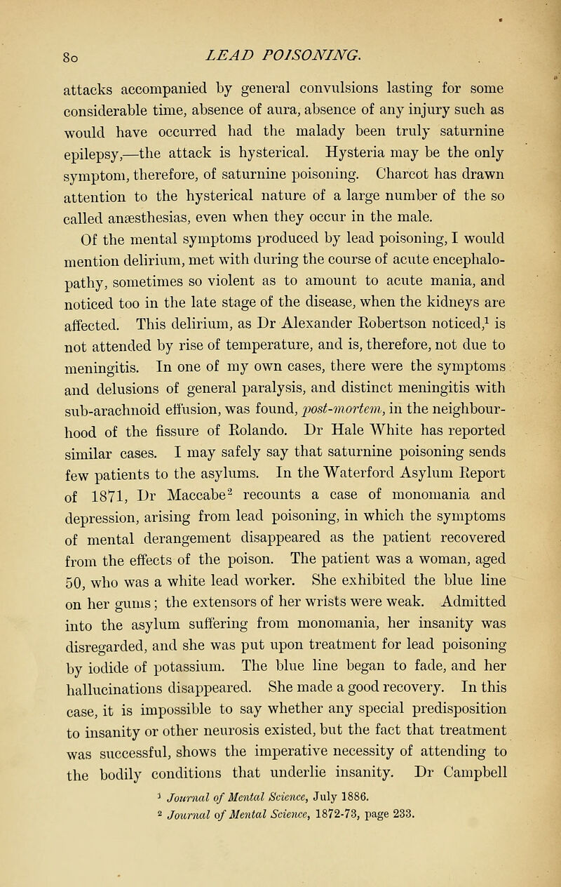 attacks accompanied by general convulsions lasting for some considerable time, absence of aura, absence of any injury such as would have occurred had the malady been truly saturnine epilepsy,—the attack is hysterical. Hysteria may be the only symptom, therefore, of saturnine poisoning. Charcot has drawn attention to the hysterical nature of a large number of the so called anaesthesias, even when they occur in the male. Of the mental symptoms produced by lead poisoning, I would mention delirium, met with during the course of acute encephalo- pathy, sometimes so violent as to amount to acute mania, and noticed too in the late stage of the disease, when the kidneys are affected. This delirium, as Dr Alexander Eobertson noticed,^ is not attended by rise of temperature, and is, therefore, not due to meningitis. In one of my own cases, there were the symptoms and delusions of general paralysis, and distinct meningitis with sub-arachnoid eliusion, was found, post-mortem, in the neighbour- hood of the fissure of Eolando. Dr Hale White has reported similar cases. I may safely say that saturnine poisoning sends few patients to the asylums. In the Waterford Asylum Eeport of 1871, Dr Maccabe^ recounts a case of monomania and depression, arising from lead poisoning, in which the symptoms of mental derangement disappeared as the patient recovered from the effects of the poison. The patient was a woman, aged 50, who was a white lead worker. She exhibited the blue line on her gums; the extensors of her wrists were weak. Admitted into the asylum suffering from monomania, her insanity was disregarded, and she was put upon treatment for lead poisoning by iodide of potassium. The blue line began to fade, and her hallucinations disappeared. She made a good recovery. In this case, it is impossible to say whether any special predisposition to insanity or other neurosis existed, but the fact that treatment was successful, shows the imperative necessity of attending to the bodily conditions that underlie insanity. Dr Campbell ^ Journal of Mental Science, July 1886. 2 Journal of Mental Science, 1872-73, page 233.