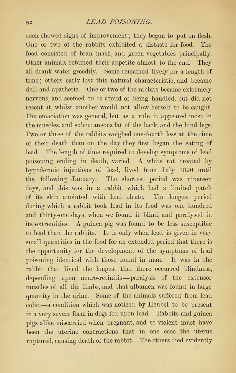 soon showed signs of improvement; they began to put on flesh. One or two of the rabbits exhibited a distaste for food. The food consisted of bran mash, and green vegetables principally. Other animals retained their appetite almost to the end. They all drank water greedily. Some remained lively for a length of time; others early lost this natural characteristic, and became dull and apathetic. One or two of the rabbits became extremely nervous, and seemed to be afraid of being handled, but did not resent it, whilst another would not allow herself to be caught. The emaciation was general, but as a rule it appeared most in the muscles, and subcutaneous fat of the back, and the hind legs. Two or three of the rabbits w^eighed one-fourth less at the time of their death than on the day they first began the eating of lead. The length of time required to develop symptoms of lead poisoning ending in deatli, varied. A white rat, treated by hypodermic injections of lead, lived from July 1890 until the following January. The shortest period was nineteen days, and this was in a rabbit which had a limited patch of its skin anointed with lead oleate. The longest period during which a rabbit took lead in its food was one hundred and thirty-one days, when we found it blind, and paralysed in its extremities. A guinea pig was found to be less susceptible to lead than the rabbits. It is only when lead is given in very small quantities in the food for an extended period that there is the opportunity for the development of the symptoms of lead poisoning identical with those found in man. It was in the rabbit that lived the longest that there occurred blindness, depending upon neuro-retinitis—paralysis of tlie extensor muscles of all the limbs, and that albumen was found in large quantity in the urine. Some of the animals suffered from lead colic,—a condition which was noticed by Heubel to be present in a very severe form in dogs fed upon lead. Eabbits and guinea pigs alike miscarried when pregnant, and so violent must have been the uterine contractions that in one case the uterus ruptured, causing death of the rabbit. The others died evidently