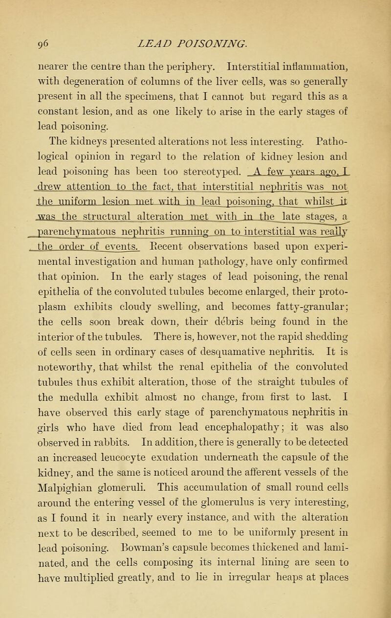 nearer the centre than the periphery. Interstitial inflammation, with degeneration of columns of the liver cells, was so generally present in all the specimens, that I cannot but regard this as a constant lesion, and as one likely to arise in the early stages of lead poisoning. The kidneys presented alterations not less interesting. Patho- logical opinion in regard to the relation of kidney lesion and lead poisoning has been too stereotyped. A few years ago, T _drew attention to the fact, that interstitial nephritis was not the uniform lesion,jmet with _in lead poisonuig, _th^t_jvhilst_ii was the structural alteration met with in the late stages, a parenchymatous nephritis running on to interstitial was realb' the ordej of events. Eecent observations based upon experi- mental investigation and human pathology, have only confirmed that opinion. In the early stages of lead poisoning, the renal epithelia of the convoluted tubules become enlarged, their proto- plasm exhibits cloudy swelling, and becomes fatty-granular; the cells soon break down, theu- debris being found in the interior of the tubules. There is, however, not the rapid shedding of cells seen in ordinary cases of desquamative nephritis. It is noteworthy, that whilst the renal epithelia of the convoluted tubules thus exhibit alteration, those of the straight tubules of the medulla exhibit almost no change, from first to last. I have observed this early stage of parenchymatous nephritis in girls who have died from lead encephalopathy; it was also observed in rabbits. In addition, there is generally to be detected an increased leucocyte exudation underneath the capsule of the kidney, and the same is noticed around the afferent vessels of the Malpighian glomeruli. This accumulation of small round cells around the entering vessel of the glomerulus is very interesting, as I found it in nearly every instance, and with the alteration next to be described, seemed to me to be uniformly present in lead poisoning. Bowman's capsule becomes thickened and lami- nated, and the cells composing its internal lining are seen to have multiplied greatly, and to lie in irregular heaps at places