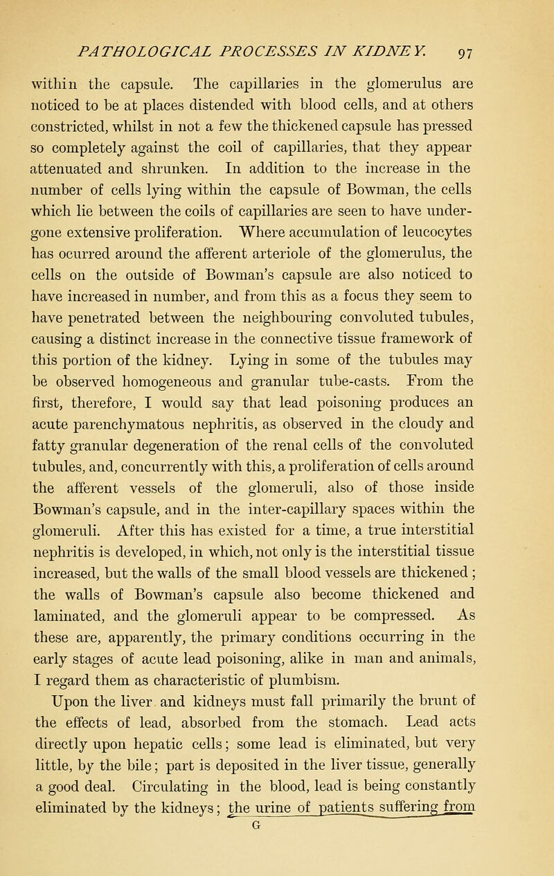 within the capsule. The capillaries in the glomerulus are noticed to be at places distended with blood cells, and at others constricted, whilst in not a few the thickened capsule has pressed so completely against the coil of capillaries, that they appear attenuated and shrunken. In addition to the increase in the number of cells lying within the capsule of Bowman, the cells which lie between the coils of capillaries are seen to have under- gone extensive proliferation. Where accumulation of leucocytes has ocurred around the afferent arteriole of the glomerulus, the cells on the outside of Bowman's capsule are also noticed to have increased in number, and from this as a focus they seem to have penetrated between the neighbouring convoluted tubules, causing a distinct increase in the connective tissue framework of this portion of the kidney. Lying in some of the tubules may be observed homogeneous and granular tube-casts. From the first, therefore, I would say that lead poisoning produces an acute parenchymatous nephritis, as observed in the cloudy and fatty granular degeneration of the renal cells of the convoluted tubules, and, concurrently with this, a proliferation of cells around the afferent vessels of the glomeruli, also of those inside Bowman's capsule, and in the inter-capillary spaces within the glomeruli. After this has existed for a time, a true interstitial nephritis is developed, in which, not only is the interstitial tissue increased, but the walls of the small blood vessels are thickened ; the walls of Bowman's capsule also become thickened and laminated, and the glomeruli appear to be compressed. As these are, apparently, the primary conditions occurring in the early stages of acute lead poisoning, alike in man and animals, I regard them as characteristic of plumbism. Upon the liver and kidneys must fall primarily the brunt of the effects of lead, absorbed from the stomach. Lead acts directly upon hepatic cells; some lead is eliminated, but very little, by the bile; part is deposited in the liver tissue, generally a good deal. Circulating in the blood, lead is being constantly eliminated by the kidneys; the urine of patients suffering from