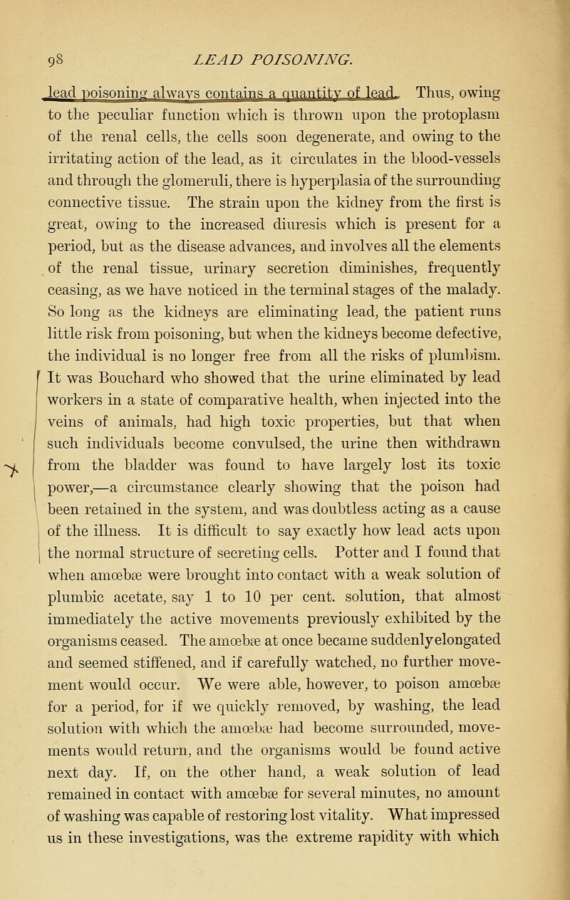 Jead Doisonipg always contains a quantity of leacL Thus, owing to the pecuHar function which is thrown upon the protoplasm of the renal cells, the cells soon degenerate, and owing to the irritating action of the lead, as it circulates in the blood-yessels and through the glomeruli, there is hyperplasia of the surrounding connectiye tissue. The strain upon the kidney from the first is great, owing to the increased diuresis which is present for a period, but as the disease adyances, and inyolyes all the elements of the renal tissue, urinary secretion diminishes, frequently ceasing, as we haye noticed in the terminal stages of the malady. So long as the kidneys are eliminating lead, the patient runs little risk from poisoning, but when the kidneys become defective, the indiyidual is no longer free from all the risks of plum])isni. It was Bouchard who showed that the urine eliminated by lead workers in a state of comparative health, when injected into the veins of animals, had high toxic properties, but that when such individuals become convulsed, the urine then withdrawn from the bladder was found to have largely lost its toxic power,—a circumstance clearly showing that the poison had been retained in the system, and was doubtless acting as a cause of the illness. It is difficult to say exactly how lead acts upon the normal structure of secreting cells. Potter and I found that when amoebee were brought into contact with a weak solution of plumbic acetate, say 1 to 10 per cent, solution, that almost immediately the active movements previously exhibited by the organisms ceased. The amoebae at once became suddenly elongated and seemed stiffened, and if carefully watched, no further move- ment would occur. We were able, however, to poison amoebae for a period, for if we quickly removed, by washing, the lead solution with which the amoebae had become surrounded, move- ments would return, and the organisms would be found active next day. If, on the other hand, a weak solution of lead remained in contact with amoebae for several minutes, no amount of washing was capable of restoring lost vitality. What impressed us in these investigations, was the extreme rapidity with which