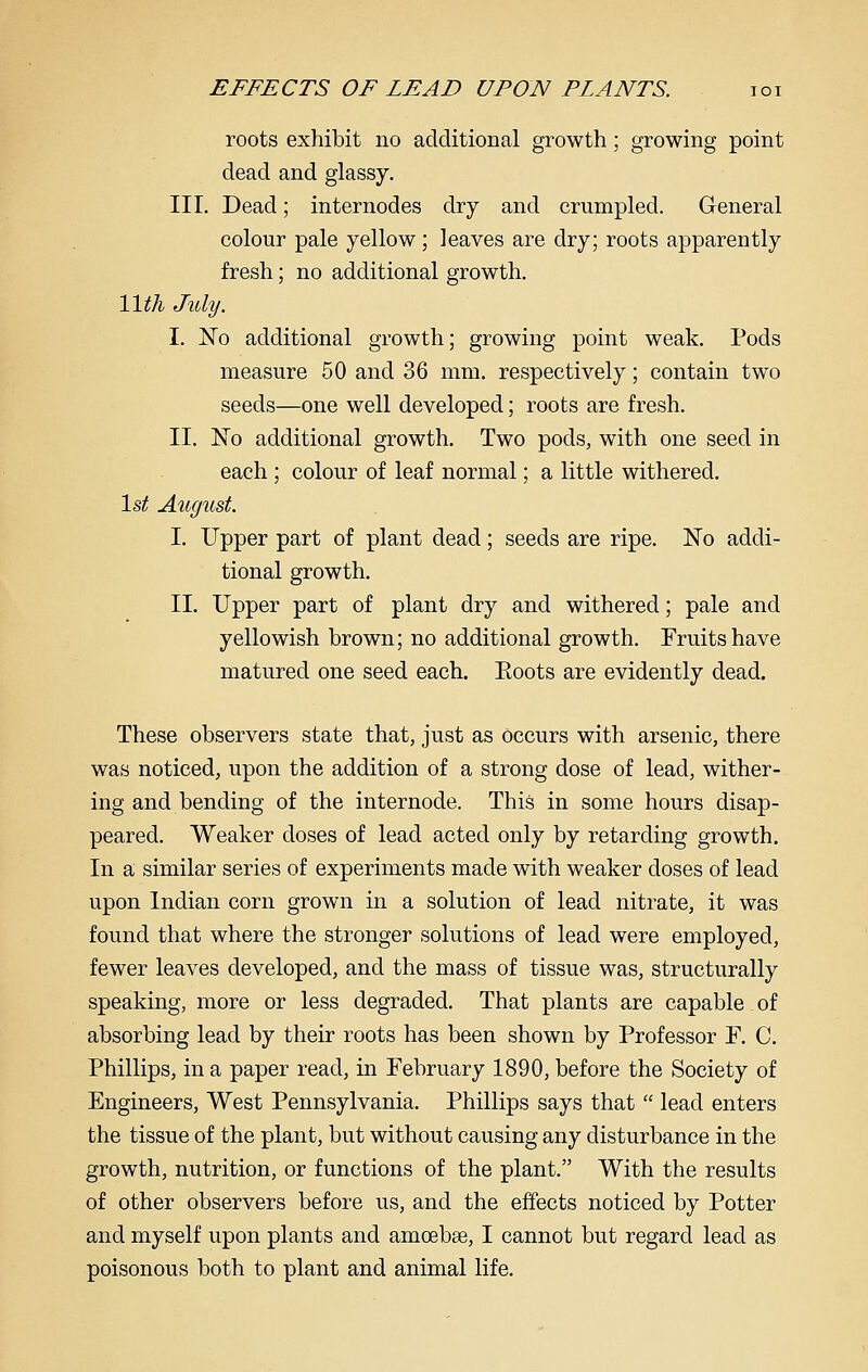 roots exhibit no additional growth; growing point dead and glassy. III. Dead; internodes dry and crumpled. General colour pale yellow; leaves are dry; roots apparently fresh; no additional growth. Wth July. I. No additional growth; growing point weak. Pods measure 50 and 36 mm. respectively; contain two seeds—one well developed; roots are fresh. II. No additional growth. Two pods, with one seed in each ; colour of leaf normal; a little withered. \st Augiist I. Upper part of plant dead; seeds are ripe. ISTo addi- tional growth. II. Upper part of plant dry and withered; pale and yellowish brown; no additional growth. Fruits have matured one seed each. Koots are evidently dead. These observers state that, just as occurs with arsenic, there was noticed, upon the addition of a strong dose of lead, wither- ing and bending of the internode. This in some hours disap- peared. Weaker doses of lead acted only by retarding growth. In a similar series of experiments made with weaker doses of lead upon Indian corn grown in a solution of lead nitrate, it was found that where the stronger solutions of lead were employed, fewer leaves developed, and the mass of tissue was, structurally speaking, more or less degraded. That plants are capable. of absorbing lead by their roots has been shown by Professor F. C. Phillips, in a paper read, in February 1890, before the Society of Engineers, West Pennsylvania. Phillips says that  lead enters the tissue of the plant, but without causing any disturbance in the growth, nutrition, or functions of the plant. With the results of other observers before us, and the effects noticed by Potter and myself upon plants and amoebge, I cannot but regard lead as poisonous both to plant and animal life.