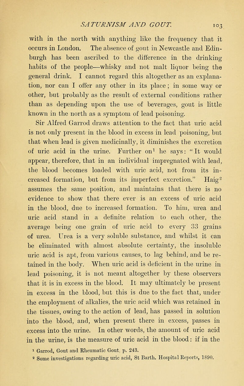 with in the north with anything Hke the frequency that it occurs in London. The absence of gout in Newcastle and Edin- burgh has been ascribed to the difference in the drinking habits of the people—whisky and not malt liquor being the general drink. I cannot regard this altogether as an explana- tion, nor can I offer any other in its place; in some way or other, but probably as the result of external conditions rather than as depending upon the use of beverages, gout is little known in the north as a symptom of lead poisoning. Sir Alfred Garrod draws attention to the fact that uric acid is not only present in the blood in excess in lead poisoning, but that when lead is given medicinally, it diminishes the excretion of uric acid in the urine. Further on^ he says:  It would appear, therefore, that in an individual impregnated with lead, the blood becomes loaded with uric acid, not from its in- creased formation, but from its imperfect excretion. Haig^ assumes the same position, and maintains that there is no evidence to show that there ever is an excess of uric acid in the blood, due to increased formation. To him, urea and uric acid stand in a definite relation to each other, the average being one grain of uric acid to every 33 grains of urea. Urea is a very soluble substance, and whilst it can be eliminated with almost absolute certainty, the insoluble uric acid is apt, from various causes, to lag behind, and be re- tained in the body. When uric acid is deficient in the urine in lead poisoning, it is not meant altogether by these observers that it is in excess in the blood. It may ultimately be present in excess in the blood, but this is due to the fact that, under the employment of alkalies, the uric acid which was retained in the tissues, owing to the action of lead, has passed in solution into the blood, and, when present there in excess, passes in excess into the urine. In other words, the amount of uric acid in the urine, is the measure of uric acid in the blood: if in the 1 Garrod, Gout and Rheumatic Gout, p. 243. ^ Some investigations regarding uric acid, St Earth. Hospital Reports, 1890.
