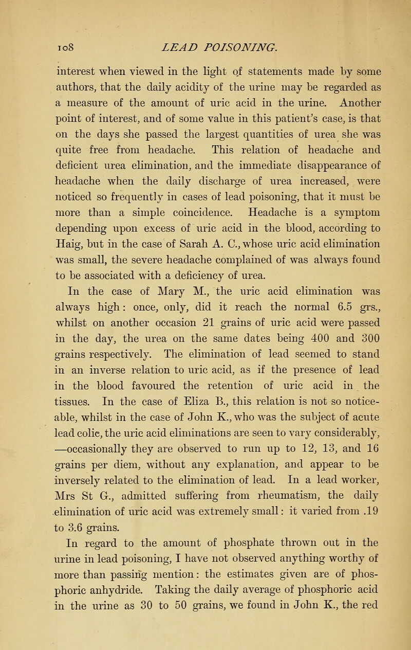 interest when viewed in the light of statements made by some authors, that the daily acidity of the urine may be regarded as a measure of the amount of uric acid in the urine. Another point of interest, and of some value in this patient's case, is that on the days she passed the largest quantities of urea she was quite free from headache. This relation of headache and deficient urea elimination, and the immediate disappearance of headache when the daily discharge of urea increased, were noticed so frequently in cases of lead poisoning, that it must be more than a simple coincidence. Headache is a symptom depending upon excess of uric acid in the blood, according to Haig, but in the case of Sarah A. C, whose uric acid elimination was small, the severe headache complained of was always found to be associated with a deficiency of urea. In the case of ]\Iary M., the uric acid elimination was always high: once, only, did it reach the normal 6.5 grs., whilst on another occasion 21 grains of uric acid were passed in the day, the urea on the same dates being 400 and 300 grains respectively. The elimination of lead seemed to stand in an inverse relation to uric acid, as if the presence of lead in the blood favoured the retention of uric acid in the tissues. In the case of Eliza B., this relation is not so notice- able, whilst in the case of John K., who w^as the subject of acute lead colic, the uric acid eliminations are seen to vary considerably, —occasionally they are observed to run up to 12, 13, and 16 grains per diem, without any explanation, and appear to be inversely related to the elimination of lead. In a lead worker, Mrs St G., admitted suffering from rheumatism, the daily .elimination of uric acid was extremely small: it varied from .19 to 3.6 grains. In regard to the amount of phosphate thrown out in the urine in lead poisoning, I have not observed anything worthy of more than passing mention: the estimates given are of phos- phoric anhydride. Taking the daily average of phosphoric acid in the urine as 30 to 50 grains, we found in John K., the red