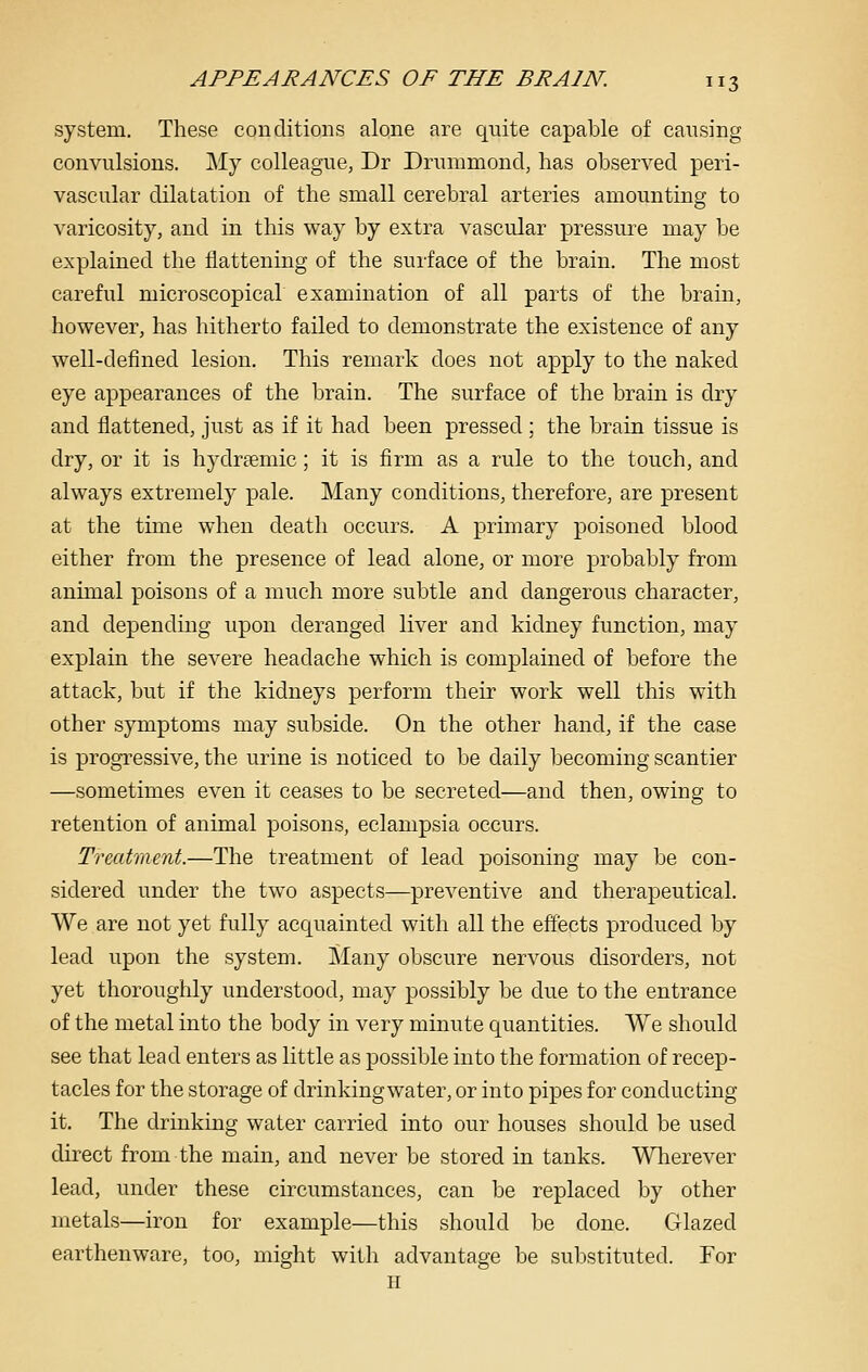 system. These conditions alone are quite capable of causing convulsions. My colleague, Dr Drummond, has observed peri- vascular dilatation of the small cerebral arteries amounting to varicosity, and in this way by extra vascular pressure may be explained the flattening of the surface of the brain. The most careful microscopical examination of all parts of the brain, however, has hitherto failed to demonstrate the existence of any well-defined lesion. This remark does not apply to the naked eye appearances of the brain. The surface of the brain is dry and flattened, just as if it had been pressed ; the brain tissue is dry, or it is hydrfemic; it is firm as a rule to the touch, and always extremely pale. Many conditions, therefore, are present at the time when death occurs. A primary poisoned blood either from the presence of lead alone, or more probably from animal poisons of a much more subtle and dangerous character, and depending upon deranged liver and kidney function, may explain the severe headache which is complained of before the attack, but if the kidneys perform their work well this with other symptoms may subside. On the other hand, if the case is progressive, the urine is noticed to be daily becoming scantier —sometimes even it ceases to be secreted—and then, owing to retention of animal poisons, eclampsia occurs. Treatment.—The treatment of lead poisoning may be con- sidered under the two aspects—preventive and therapeutical. We are not yet fully acquainted with all the effects produced by lead upon the system. Many obscure nervous disorders, not yet thoroughly understood, may possibly be due to the entrance of the metal into the body in very minute quantities. We should see that lead enters as little as possible into the formation of recep- tacles for the storage of drinking water, or into pipes for conducting it. The drinking water carried into our houses should be used direct from the main, and never be stored in tanks. Wlierever lead, under these circumstances, can be replaced by other metals—iron for example—this should be done. Glazed earthenware, too, might with advantage be substituted. For H