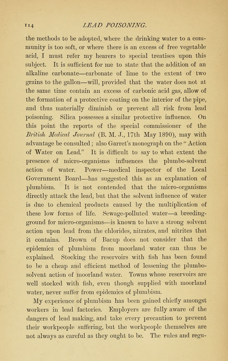 the methods to be adopted, where the drinkmg water to a com- munity is too soft, or where there is an excess of free vegetable acid, I must refer my hearers to special treatises upon this subject. It is sufficient for me to state that the addition of an alkaline carbonate—carbonate of lime to the extent of two grains to the gallon—will, provided that the water does not at the same time contain an excess of carbonic acid gas, allow of the formation of a protective coating on the interior of the pipe, and thus materially diminish or prevent all risk from lead poisoning. Silica possesses a similar protective influence. On this point the reports of the special commissioner of the British Medical Journal (B. M. J., 17th May 1890), may with advantage be consulted; also Garret's monograph on the  Action of Water on Lead. It is difficult to say to what extent the presence of micro-organisms influences the plumbo-solvent action of water. Power—medical inspector of the Local Government Board—has suggested this as an explanation of plumbism. It is not contended that the micro-organisms directly attack the lead, but that the solvent influence of water is due to chemical products caused by the multiphcation of these low forms of life. Sewage-polluted water—a breeding- ground for micro-organisms—is known to have a strong solvent action upon lead from the chlorides, nitrates, and nitrites that it contains. Brown of Bacup does not consider that the epidemics of plumbism from moorland water can thus be explaiaed. Stocking the reservoirs with fish has been found to be a cheap and efficient method of lessening the plumbo- solvent action of moorland water. Towns whose reservoirs are well stocked with fish, even though supplied with moorland water, never suffer from epidemics of plumbism. My experience of plumbism has been gained chiefly amongst workers in lead factories. Employers are fully aware of the dangers of lead making, and take every precaution to prevent their workpeople suffering, but the workpeople themselves are not always as careful as they ought to be. The rules and regu-