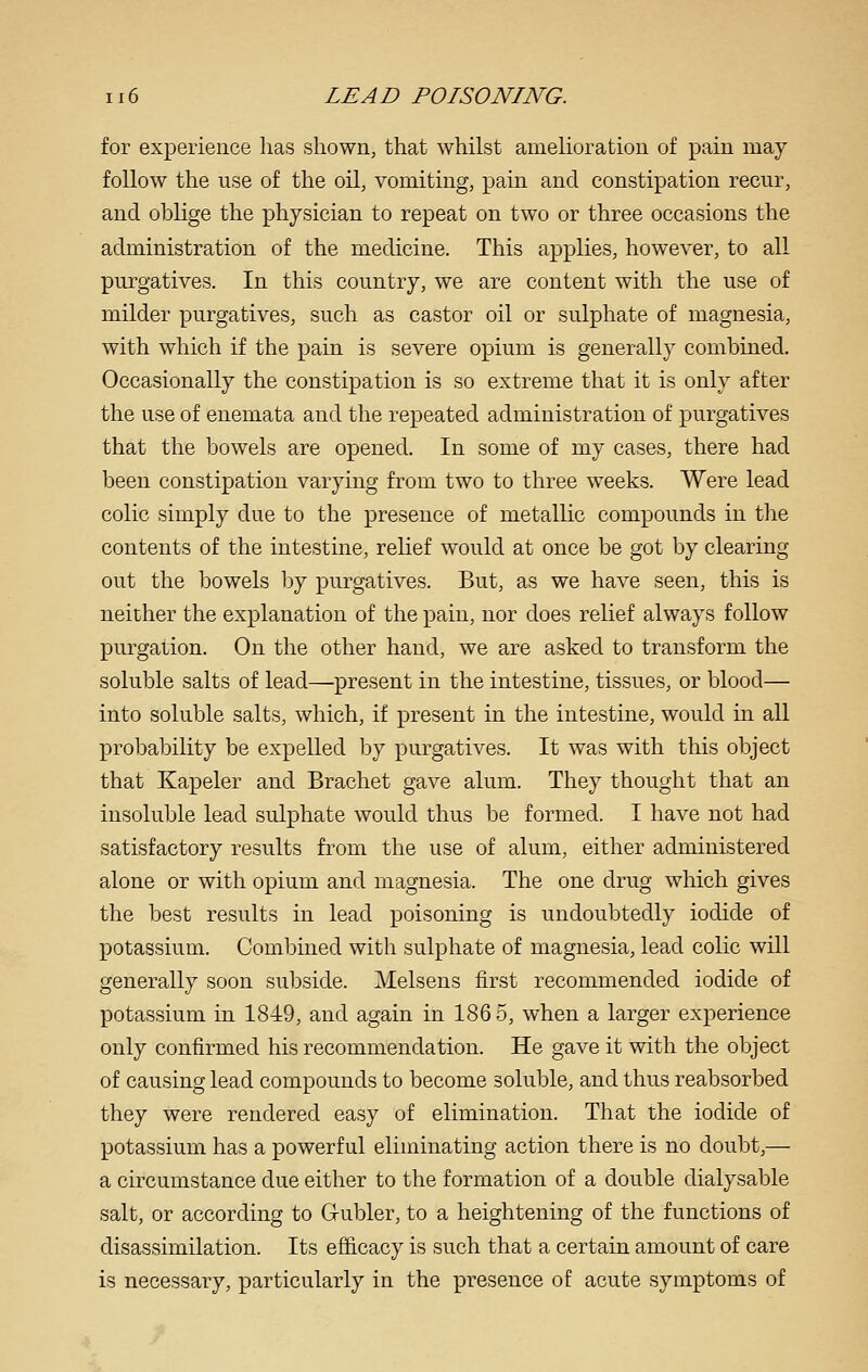 for experience has shown, that whilst amelioration of pain may follow the use of the oil, vomiting, pain and constipation recur, and oblige the physician to repeat on two or three occasions the administration of the medicine. This applies, however, to all purgatives. In this country, we are content with the use of milder purgatives, such as castor oil or sulphate of magnesia, with which if the pain is severe opium is generally combined. Occasionally the constipation is so extreme that it is only after the use of enemata and the repeated administration of purgatives that the bowels are opened. In some of my cases, there had been constipation varying from two to three weeks. Were lead colic simply due to the presence of metallic compounds in tlie contents of the intestine, relief would at once be got by clearing out the bowels by purgatives. But, as we have seen, this is neither the explanation of the pain, nor does relief always follow purgation. On the other hand, we are asked to transform the soluble salts of lead—^present in the intestine, tissues, or blood— into soluble salts, which, if present in the intestine, would m all probability be expelled by purgatives. It was with this object that Kapeler and Brachet gave alum. They thought that an insoluble lead sulphate would thus be formed. I have not had satisfactory results from the use of alum, either administered alone or with opium and magnesia. The one drug which gives the best results in lead poisoning is undoubtedly iodide of potassium. Coml^ined with sulphate of magnesia, lead colic will generally soon subside. Melsens first recommended iodide of potassium in 1849, and again in 186 5, when a larger experience only confirmed his recommendation. He gave it with the object of causing lead compounds to become soluble, and thus reabsorbed they were rendered easy of elimination. That the iodide of potassium has a powerful eliminating action there is no doubt,— a circumstance due either to the formation of a double dialysable salt, or according to Gubler, to a heightening of the functions of disassimilation. Its efficacy is such that a certain amount of care is necessary, particularly in the presence of acute symptoms of