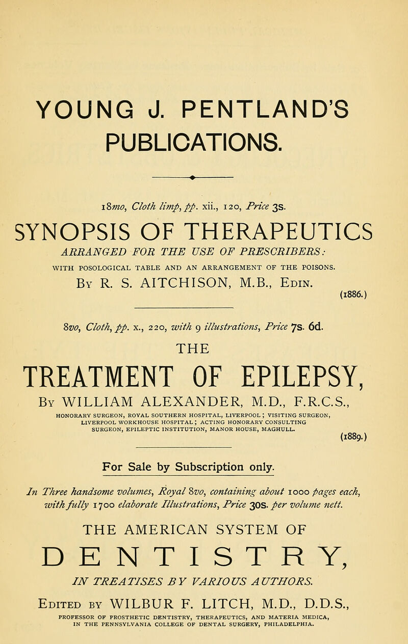 YOUNG J. PENTLAND'S PUBLICATIONS. i2>mo, Cloth limp,pp. xii., 120, Price 3s. SYNOPSIS OF THERAPEUTICS ARRANGED FOR THE USE OF PRESCRIBERS .- WITH POSOLOGICAL TABLE AND AN ARRANGEMENT OF THE POISONS. By R. S. AITCHISON, M.B., Edin. (1886.) Svo, Cloth, pp. X., 220, with 9 illustrations, Price 7s. 6d. THE TREATMENT OF EPILEPSY, By WILLIAM ALEXANDER, M.D., F.R.C.S., HONORARY SURGEON, ROYAL SOUTHERN HOSPITAL, LIVERPOOL ; VISITING SURGEON, LIVERPOOL WORKHOUSE HOSPITAL ; ACTING HONORARY CONSULTING SURGEON, EPILEPTIC INSTITUTION, MANOR HOUSE, MAGHULL. (1889.) For Sale by Subscription only. In Three handsome volumes, Royal 2)V0, containing about 1000 pages each, with fully 1700 elaborate Illustrations, Price 2,0s. per volm?ie nett. THE AMERICAN SYSTEM OF DENTISTRY, IN TREATISES BY VARIOUS AUTHORS. Edited by WILBUR F. LITCH, M.D., D.D.S., PROFESSOR OF PROSTHETIC DENTISTRY, THERAPEUTICS, AND MATERIA MEDICA, IN THE PENNSYLVANIA COLLEGE OF DENTAL SURGERY, PHILADELPHIA.