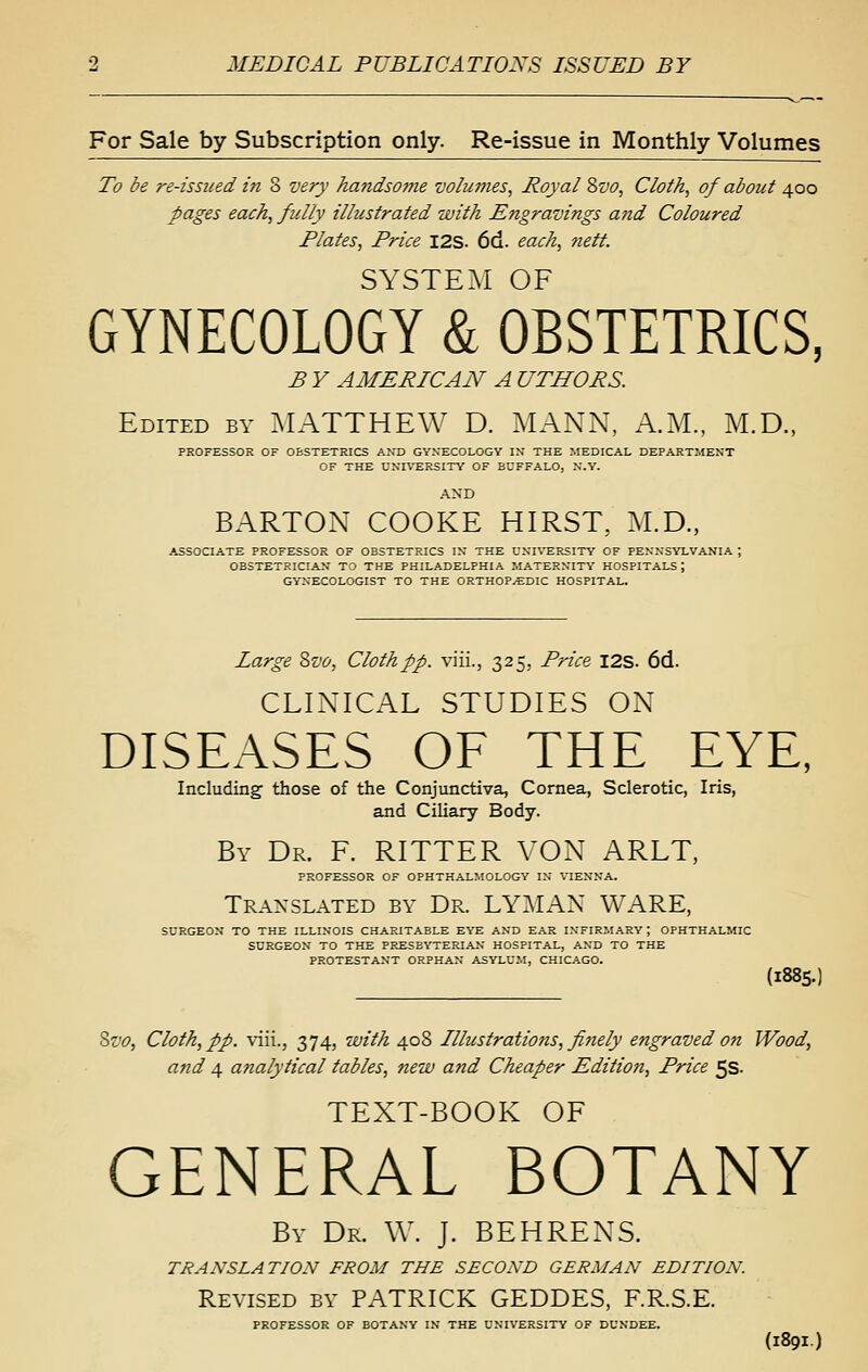 For Sale by Subscription only. Re-issue in Monthly Volumes To be re-issued in 8 very ha7idsome volumes, Royal d>vo, Cloth, of about 400 pages each, fully illustrated with Engravings and Coloured Plates, Price I2S. 6d. each, 7iett. SYSTEM OF GYNECOLOGY & OBSTETRICS, B Y AMERICAN A UTHORS. Edited by :\IATTHEW D. :MANN, A.M., M.D., PROFESSOR OF OBSTETRICS AND GyXECOLOGY IK THE MEDICAL DEPARTMENT OF THE UNIVERSITY OF BUFFALO, N.Y. AND BARTON COOKE HIRST, M.D., ASSOCIATE PROFESSOR OF OBSTETRICS IK THE UKH'ERSITY OF FEKKSYLVANIA ; OBSTETRICIAK TO THE PHILADELPHIA MATERNITY HOSPITALS; GYNECOLOGIST TO THE ORTHOPEDIC HOSPITAL. Large Svo, Cloth ff. viii., 325, Price I2S. 6d. CLIXICAL STUDIES ON DISEASES OF THE EYE, Including those of the Conjunctiva, Cornea, Sclerotic, Iris, and Ciliary Body. By Dr. F. RITTER VON ARLT, PROFESSOR OF OPHTHALMOLOGY IN VIENNA. Translated by Dr. LYMAN WARE, SURGEON TO THE ILLINOIS CHARITABLE E'i'E AND EAR INFIRMARY ; OPHTHALMIC SURGEON TO THE PRESBYTERIAN HOSPITAL, AND TO THE PROTESTANT ORPHAN ASYLUM, CHICAGO. (1885. Svo, Cloth, pp. \\\\., 374, with 408 Illustrations, finely engraved on Wood, and 4 analytical tables, new and Cheaper Editio7i, Price 5s. TEXT-BOOK OF GENERAL BOTANY By Dr. \V. J. BEHRENS. TRANSLATION FROM THE SECOND GERMAN EDITION. Revised by PATRICK GEDDES, F.R.S.E. PROFESSOR OF BOTANY IN THE UNIVERSITY OF DUNDEE. (189I)