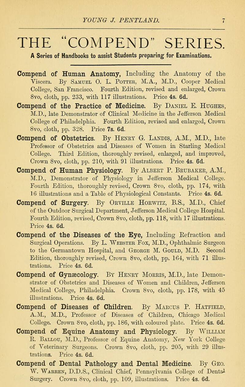 THE COMPEND SERIES. A Series of Handbooks to assist Students preparing for Examinations. Compend of Human Anatomy, Including the Anatomy of the Viscera. By Samuel 0. L. Pottek, M.A., M.D., Cooper Medical College, San Francisco. Fourth Edition, revised and enlarged, Crown 8vo, cloth, pp. 233, with 117 illustrations. Price 4s. 6d. Compend of the Practice of Medicine. By Daniel E. Hughes, M.D., late Demonstrator of Clinical Medicine in the Jefferson Medical CoUege of Philadelphia. Fourth Edition, revised and enlarged, Crown 8vo, cloth, pp. 328. Price 7s. 6d. Compend of Obstetrics. By Henry G. Landis, A.M., M.D., late Professor of Ohstetrics and Diseases of Women in Starhng Medical College. Third Edition, thoroughly revised, enlarged, and improved, Crown Bvo, cloth, pp. 210, ynih. 91 illustrations. Price 4s. 6d. Compend of Human Physiology. By Albert P. Brubaker, AM., M.D., Demonstrator of Physiology in Jefferson Medical College. Fourth Edition, thoroughly revised. Crown Bvo, cloth, pp. 174, with 16 illustrations and a Tahle of Physiological Constants. Price 4s. 6d. Compend of Surgery. By Orville Horwitz, B.S., M.D., Chief of the Outdoor Surgical Department, Jefferson Medical College Hospital. Fourth Edition, revised, Crown Bvo, cloth, pp. 118, with 17 illustrations. Price 4s. 6d. Compend of the Diseases of the Eye, Including Eefraction and Surgical Operations. By L. Webster Fox, M.D., Ophthalmic Surgeon to the Germantown Hospital, and George M. Gould, M.D. Second Edition, thoroughly revised, CroAvn Bvo, cloth, pp. 164, with 71 illus- trations. Price 4s. 6d. Compend of Gynaecology. By Henry Morris, M.D., late Demon- strator of Ohstetrics and Diseases of Women and Children, Jefferson Medical CoUege, Philadelphia. Crown Bvo, cloth, pp. 17B, with 45 illustrations. Price 4s. 6d. Compend of Diseases of Children. By Marcus P. Hatfield, A.M., M.D., Professor of Diseases of Children, Chicago Medical College. Crown Bvo, cloth, pp. 186, with coloured plate. Price 4s. 6d. Compend of Equine Anatomy and Physiology. By Willimi R. Ballou, M.D., Professor of Equine Anatomy, j^ew York College of Veterinary Surgeons. Crown Bvo, cloth, pp. 205, with 29 illus- trations. Price 4s. 6d. Compend of Dental Pathology and Dental Medicine. By Geo. W. Warren, D.D.S., Clinical Chief, Pennsylvania College of Dentai Surgery. Cro-\^Ti Bvo, cloth, pp. 109, illustrations. Price 4s. 6d.