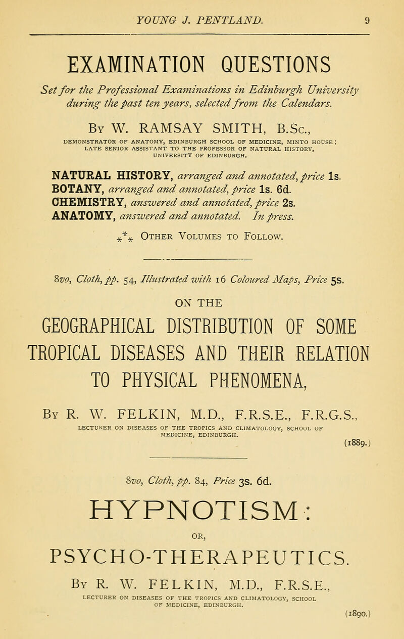 EXAMINATION QUESTIONS Set for the Professional Examinations in Edinburgh University during the past ten years, selected froju the Calendars. By W. RAMSAY SMITH, B.Sc, DEMONSTRATOR OF ANATOMY, EDINBURGH SCHOOL OF MEDICINE, IMINTO HOUSE ; LATE SENIOR ASSISTANT TO THE PROFESSOR OF NATURAL HISTORY, UNIVERSITY OF EDINBURGH. NATURAL HISTORY, arranged and annotated, price \%. BOTANY, arranged and annotated, price Is. 6d. CHEMISTRY, answered and annotated, price 2s. ANATOMY, a7tswered and annotated. In press. **^ Other Volumes to Follow. ^vc, Cloth, pp. 54, Illustrated with i6 Coloured Alaps, Price ^s. ON THE GEOGRAPHICAL DISTRIBUTION OF SOME TROPICAL DISEASES AND THEIR RELATION TO PHYSICAL PHENOMENA By R. W. FELKIN, M.D„ F.R.S.E., F.R.G.S.. LECTURER ON DISEASES OF THE TROPICS AND CLIMATOLOGY, SCHOOL OF MEDICINE, EDINBURGH. (1889.) ^vo, Cloth, pp. 84, Price 3s. 6d. HYPNOTISM: or, PSYCHO-THERAPEUTICS. By R. W. FELKIN, M.D., F.R.S.E., LECTURER ON DISEASES OF THE TROPICS AND CLIMATOLOGY, SCHOOL OF MEDICINE, EDINBURGH. (1890.)