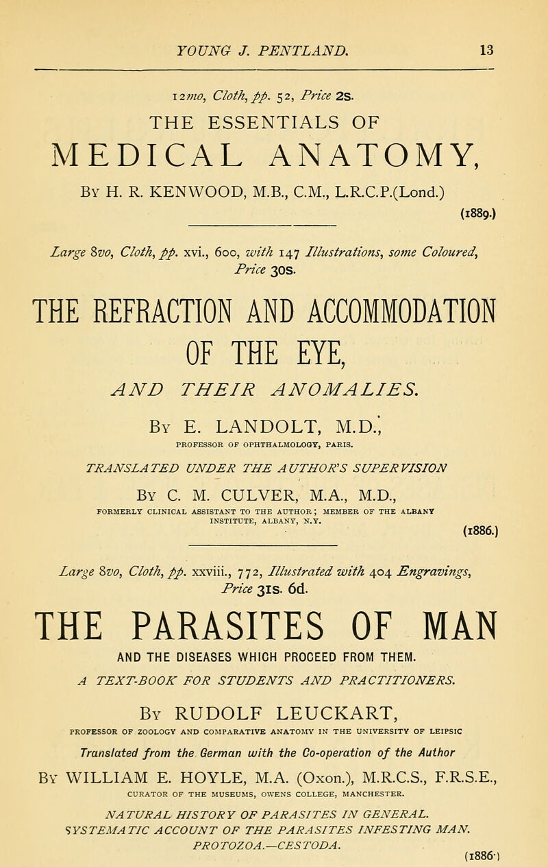 12mo, Cloth, pp. 52, Price 2S. THE ESSENTIALS OF iMEDICAL ANATOMY, By H. R. KENWOOD, M.B., CM., L.R.C.P.(Lond.) (1889.) Large 8zio, Cloth, pp. xvi., 600, with 147 Illustrations, some Coloured, Price 30s. THE REFRACTION AND ACCOMMODATION OF THE EYE, AND THEIR ANOMALIES. By E. LANDOLT, M.D.', PROFESSOR OF OPHTHALMOLOGT, PARIS. TRANSLATED UNDER THE AUTHOR'S SUPERVISION By C. M. culver, M.A., M.D., rOEMERLY CLINICAL ASSISTANT TO THE AUTHOR ; MEMBER OF THE ALBANY INSTITUTE, ALBANY, N.Y. (1886.) Large 8w, Cloth, pp. xxviii., 772, Illustrated with 404 JSngravings, Price 3IS. 6d. THE PARASITES OF MAN AND THE DISEASES WHICH PROCEED FROM THEM. A TEXT-BOOK FOR STUDENTS AND PRACTITIONERS. By RUDOLF LEUCKART, PROFESSOR OF ZOOLOGY AND COMPARATIVE ANATOMY IN THE UNIVERSITY OF LEIPSIC Translated from the German with the Co-operation of the Author By WILLIAM E. HOYLE, M.A. (Oxon.), M.R.C.S., F.R.S.E., CURATOR OF THE MUSEUMS, OWENS COLLEGE, MANCHESTER. NATURAL HISTORY OF PARASITES IN GENERAL. SYSTEMATIC ACCOUNT OF THE PARASITES INFESTING MAN. PROTOZOA.—CESTODA. (1886)