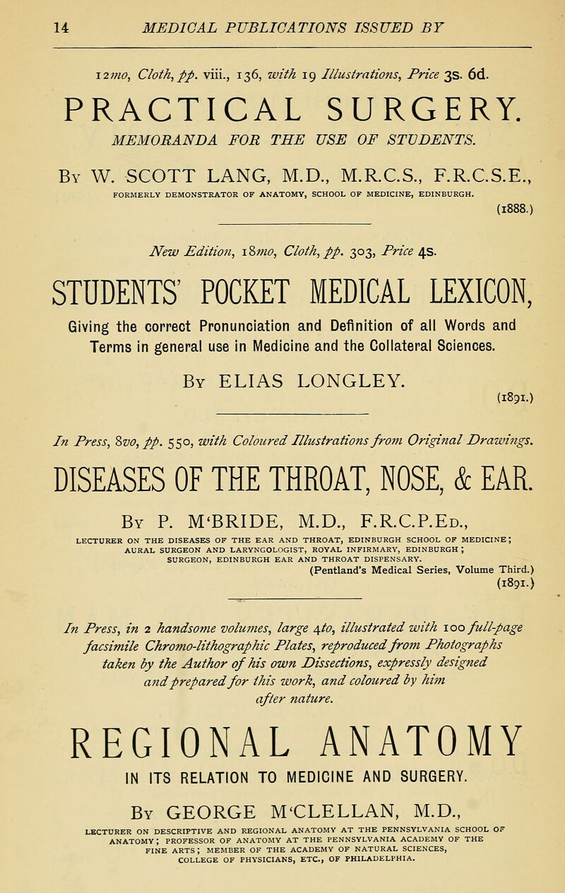 \2mo, Cloth,pp. viii., 136, with 19 Illustrations, Price 3s. 6d. PRACTICAL SURGERY. MEMORANDA FOR THE USE OF STUDENTS. By W. SCOTT LANG, M.D., M.R.C.S., F.R.C.S.E., FORMERLY DEMONSTRATOR OF ANATOMY, SCHOOL OF MEDICINE, EDINBURGH. (1888.) New Edition, iZmo, Cloth, pp. 303, Price 4s. STUDENTS' POCKET MEDICAL LEXICON, Giving the correct Pronunciation and Definition of all Words and Terms in general use in Medicine and tiie Collateral Sciences. By ELIAS LONGLEY. (1891.) In Press, Zvo, pp. 550, with Coloured Illustrations fr07n Original Drawings. DISEASES OF THE THROAT, NOSE, & EAR. By p. M'BRIDE, M.D., F.R.CP.Ed., LECTURER ON THE DISEASE^S OF THE EAR AND THROAT, EDINBURGH SCHOOL OF MEDICINE; AURAL SURGEON AND LARYNGOLOGIST, ROYAL INFIRMARY, EDINBURGH ; SURGEON, EDINBURGH EAR AND THROAT DISPENSARY. (Pentland's Medical Series, Volume Third.) (1891.) In Press, in 2 handsome volumes, large 4to, illustrated with \oo full-page facsimile Chromo-lithographic Plates, reproduced from Photographs taken by the Author of his own Dissections, expressly designed and prepared for this work, and coloured by him after nature. REGIONAL ANATOMY IN ITS RELATION TO MEDICINE AND SURGERY. By GEORGE M'CLELLAN, M.D., LECTURER ON DESCRIPTIVE AND REGIONAL ANATOMY AT THE PENNSYLVANIA SCHOOL OF anatomy; PROFESSOR OF ANATOMY AT THE PENNSYLVANIA ACADEMY OF THE FINE arts; MEMBER OF THE ACADEMY OF NATURAL SCIENCES, COLLEGE OF PHYSICIANS, ETC., OF PHILADELPHIA.