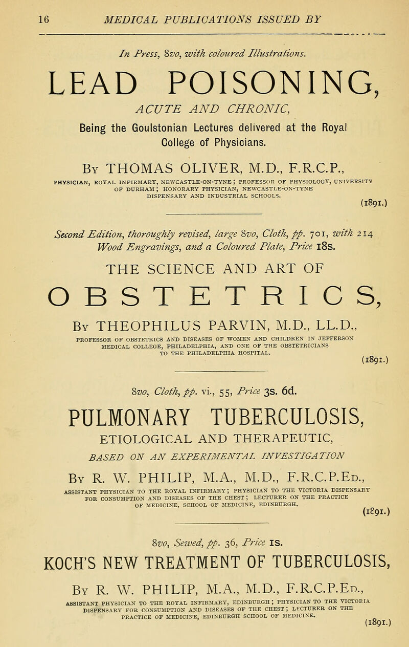 In Press, 8vo, with coloured Illustrations. LEAD POISONING, ACUTE AND CHRONIC, Being the Goulstonian Lectures delivered at the Royal College of Physicians. By THOMAS OLIVER, M.D., F.R.CP., PHYSICIAN, ROYAL INFIRMARY, NEWCASTLE-ON-TYNE ; PROFESSOR OF PHYSIOLOGY, UNIVERSITY OF DURHAM ; HONORARY PHYSICIAN, NEWCASTLE-ON-TYNE DISPENSARY AND INDUSTRIAL SCHOOLS. (I89I.) Second Edition, thoroughly revised, large 8vo, Cloth, pp. 701, with 214 Wood Ejigravings, a7id a Coloured Plate, Price l8s. THE SCIENCE AND ART OF OBSTETRICS, By THEOPHILUS PARVIN, M.D., LL.D., PROFESSOR OF OBSTETRICS KST> DISEASES OF WOMEX AND CHILDREN IN JEFFERSON MEDICAL COLLEGE, PHILADELPHIA, AND ONE OF THE OBSTETRICIANS TO THE PHILADELPHIA HOSPITAL. (189I.) Zvo, Cloth, pp. vi., 55, Price 3s. 6d. PULMONARY TUBERCULOSIS, ETIOLOGICAL AND THERAPEUTIC, BASED ON AN EXPERIMENTAL INVESTIGATION By R. W. PHILIP, M.A, M.D., F.R.CREd., ASSISTANT PHYSICIAN TO THE llOYAL INFIRMARY; PHYSICIAN TO THE VICTORIA DISPENSARY FOR CONSUMPTION AND DISEASES OF THE CHEST; LECTURER ON THE PRACTICE OF MEDICINE, SCHOOL OF MEDICINE, EDINBURGH. (1891.) ?>vo, Served, pp. 36, Price is. KOCH'S NEW TREATMENT OF TUBERCULOSIS, By R. W. PHILIP, M.A., M.D., F.R.CP.Ed., ASSISTANT PHYSICIAN TO THE ROYAL INFIRMARY, EDINBURGH ; PHYSICIAN TO THE VICTOR lA DISPENSARY FOR CONSUMPTION AND DISEASES OF THE CHEST ; LECTURER ON THE PRACTICE OF MEDICINE, EDINBURGH SCHOOL OF MEDICINE.