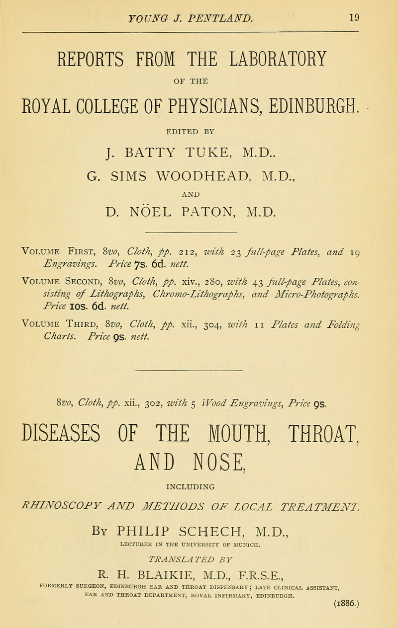 REPORTS FROM THE LABORATORY OF THE ROYAL COLLEGE OF PHYSICIANS, EDINBURGH. EDITED BY J. BATTY TUKE, M.D.. G. SIMS WOODHEAD, M.D., AND D. NOEL PATON, M.D. Volume First, 'ivo. Cloth, pp. 212, with 23 fuUpage Plates, and 19 Engravings. Price 7s. 6d. nett. Volume Second, Zvo, Cloth, pp. xiv., 280, with 43 full-page Plates, con- sisting of Lithographs, Chromo-Lithographs, and Micro-Photographs. Price lOS. 6d. nett. Volume Third, Zvo, Cloth, pp. xii., 304, with 11 Plates a7id Folding Charts. Price 9s. nett. ?>vo. Cloth, pp. xii., 302, with 5 Wood Engravings, Pi-ice 9s. DISEASES OF THE MOUTH, THROAT, AND NOSE, including RHINOSCOPY AND METHODS OF LOCAL TREATMENT. By PHILIP SCHECH, M.D., LECTURER IN THE UNIVERSITY OF MUNICH. TRANSLATED BY R. H. BLAIKIE, M.D., F.R.S.E., FORMERLY SUROEON, EDINBURGH EAR AND THROAT DISPENSARY; LATE CLINICAL ASSISTANT, EAR AND THROAT DEPARTMENT, ROYAL INFIRMARY, EDINBURGH. (1886.)