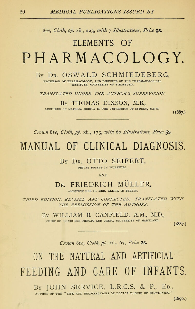 2>vo, Cloth, pp. xii., 223, with 7 Illustrations, Price ps. ELEMENTS OF PHARMACOLOGY. By Dr. OSWALD SCHMIEDEBERG, PROFESSOR OF PHARMACOLOGY, AND DIRECTOR OF THE PHARMACOLOGICAIi INSTITUTE, tTNIVBKSITY OF STRASBURG. TRANSLATED UNDER THE AUTHOR'S SUPERVISION, By THOMAS DIXSON, M.B, LECTURER ON MATERIA MEDICA IN THE UNIVERSITY OF SYDNEY, N.S.W. (1887.) Crown 8vo, Cloth, pp. xii., 173, with 60 Illustrations, Price 5s. MANUAL OF CLINICAL DIAGNOSIS. By Dr. OTTO SEIFERT, PRIVAT DOCENT IN WURZBURG. AND Dr. FRIEDRICH MULLER, ASSISTENT DER II. MED. KLINIK IN BERLIN. THIRD EDITION, REVISED AND CORRECTED. TRANSLATED WITH THE PERMISSION OF THE AUTHORS, By WILLIAM B. CANFIELD, A.M., M.D., CHIEF OF CLINIC FOR THROAT AND CHEST, UNIVERSITY OF MARYLAND. (1887.) Crown Svo, Cloth, pp. xii., 67, Price 2S. ON THE NATURAL AND ARTIFICIAL FEEDING AND CARE OF INFANTS. By JOHN SERVICE, L.R.C.S. & P., Ed., AUTHOR OF THE LIFE AND RECOLLECTIONS OF DOCTOR DUGUID OF KILWINNING. {1890.)