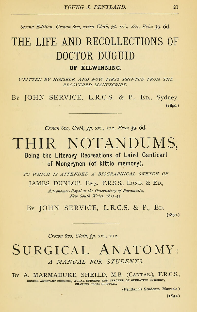 Second Edition, Crown 2>vo, extra Cloth, pp. xvi., 287, Price 3s. 6d. THE LIFE AND RECOLLECTIONS OF DOCTOR DUGUID OF KILWINNING. WRITTEN BY HIMSELF, AND NOW FIRST PRINTED FROM THE RECOVERED MANUSCRIPT. By JOHN SERVICE, L.R.C.S. & R, Ed., Sydney. (1890.) Crown Zvo, Cloth, pp, xvi., 222, Price 3s. 6d. THIR NOTANDUMS, Being the Literary Recreations of Laird Canticarl of iVIongrynen (of kittle memory), TO WHICH IS APPENDED A BIOGRAPHICAL SKETCH OF JAMES DUNLOP, Esq.. RR.S.S., Lond. & Ed., Astro7toTner-Royal at the Observatory of Paramatta, New South Wales, 1831-47. By JOHN SERVICE, L.R.C.S. & P., Ed. (1890.) Crown Svo, Cloth, pp. xvi., 212, SURGICAL ANATOMY: A MANUAL FOR STUDENTS. By A. MARMADUKE SHEILD, M.B. (Cantab.), RR.C.S., SENIOR ASSISTANT STJKGEON, AURAL SURGEON AITO TEACHER OF OPERATIVE SURGERY, CHARINO CROSS HOSPITAL. (Pentland's Students' Manuals.) (1891.)