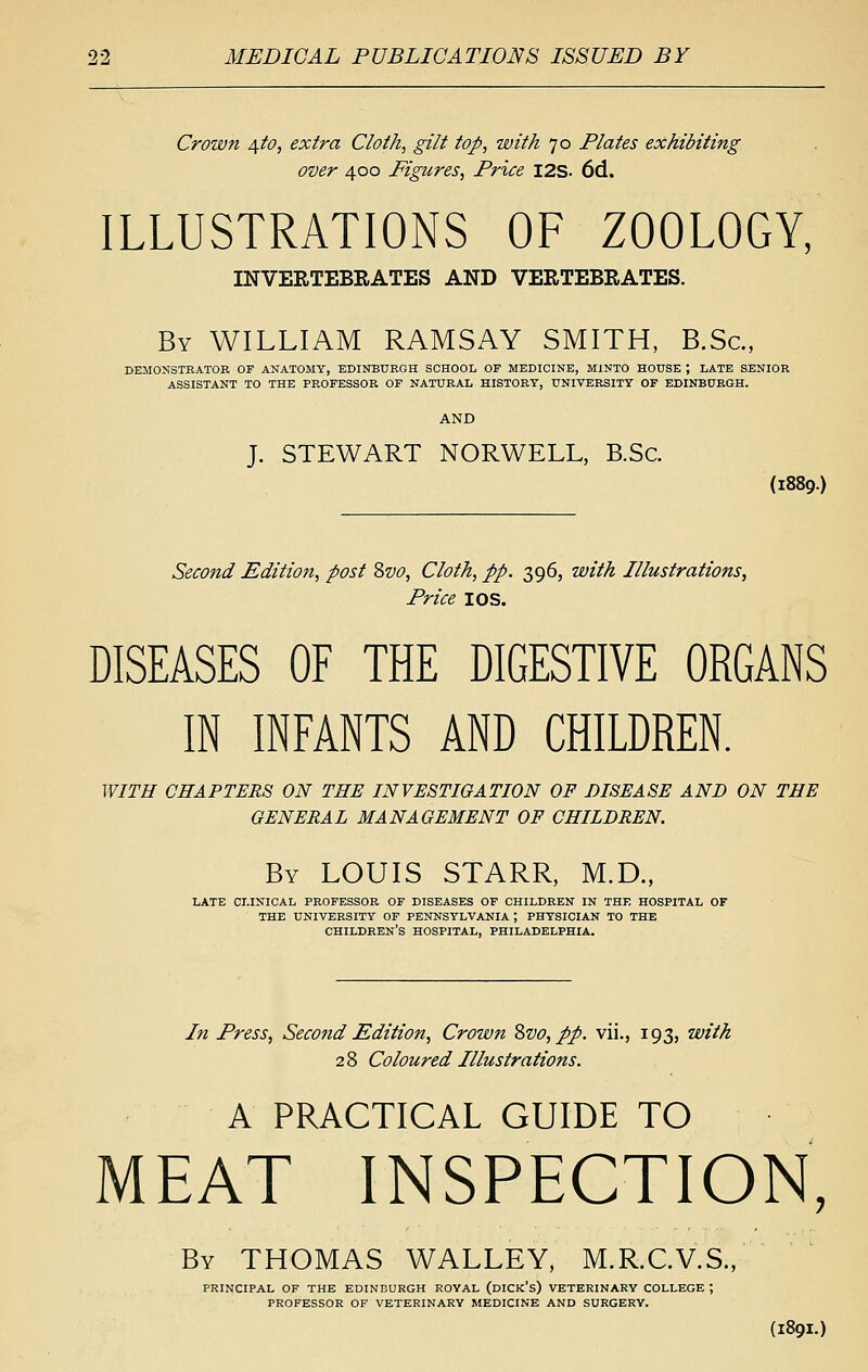 Crown 4fo, extra Cloth, gilt top, with 70 Plates exhibiting over 400 Figures, Price I2S- 6d. ILLUSTRATIONS OF ZOOLOGY, INVERTEBRATES AND VERTEBRATES. By WILLIAM RAMSAY SMITH, B.Sc, DEMONSTRATOR OF ANATOMY, EDINBURGH SCHOOL OF MEDICINE, MINTO HOUSE ; LATE SENIOR ASSISTANT TO THE PROFESSOR OF NATURAL HISTORY, UNIVERSITY OF EDINBURGH. AND J. STEWART NORWELL, B.Sc. (1889.) Second Edition, post Zvo, Cloth, pp. 396, with Illustrations, Price I OS. DISEASES OF THE DIGESTIVE ORGANS IN INFANTS AND CHILDREN. WITH CHAPTERS ON THE INVESTIGATION OF DISEASE AND ON THE GENERAL MANAGEMENT OP CHILDREN. By LOUIS STARR, M.D., LATE CLINICAL PROFESSOR OF DISEASES OF CHILDREN IN THE HOSPITAL OF THE UNIVERSITY OF PENNSYLVANIA ; PHYSICIAN TO THE children's hospital, PHILADELPHIA. Iti Press, Sec07id Edition, Crown Zvo, pp. vii., 193, with 28 Coloured Illustrations. A PRACTICAL GUIDE TO MEAT INSPECTION, By THOMAS WALLEY, M.R.CV.S., principal of the EDINBURGH ROYAL (dICK's) VETERINARY COLLEGE ; PROFESSOR OF VETERINARY MEDICINE AND SURGERY.