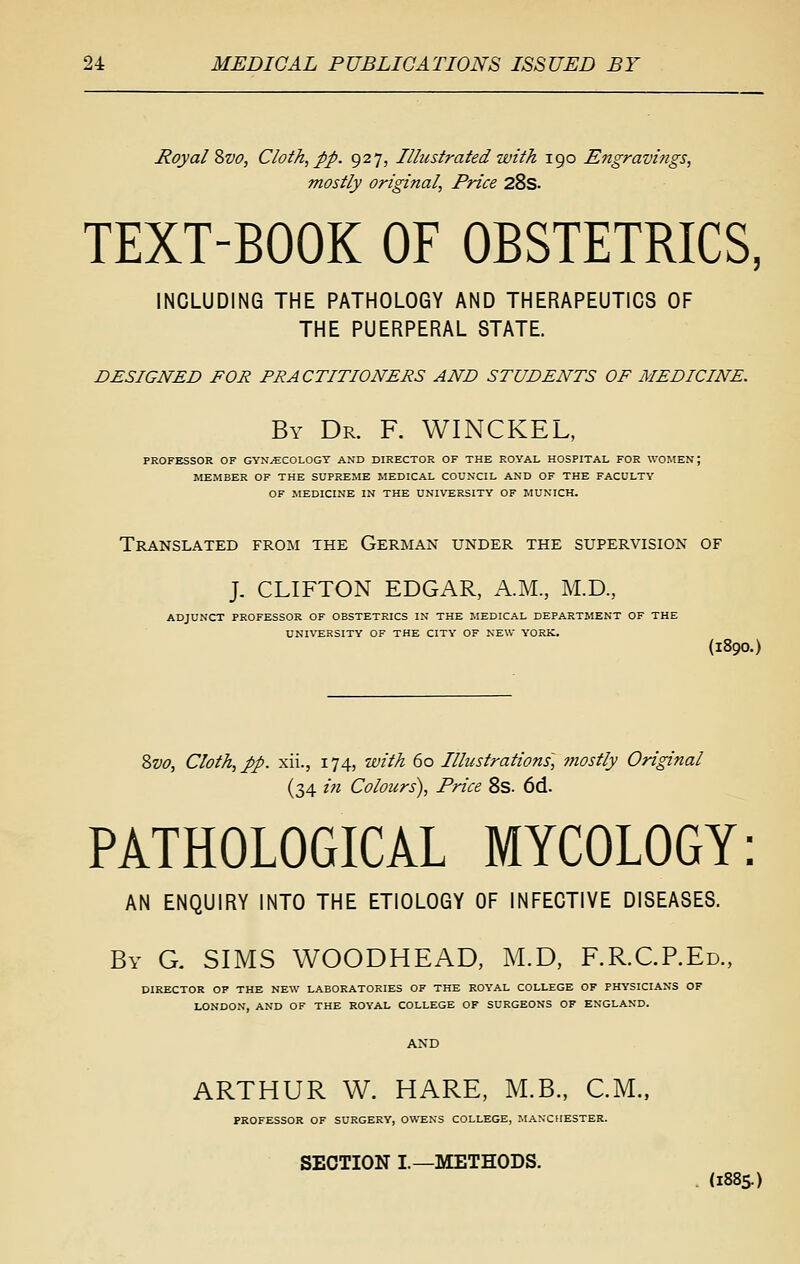 Royal %vo, Cloth, pp. 927, Illustrated with 190 Engravifigs, mostly original, Price 28s. TEXT-BOOK OF OBSTETRICS, INCLUDING THE PATHOLOGY AND THERAPEUTICS OF THE PUERPERAL STATE. designed for practitioners and students of medicine. By Dr. R WINCKEL, PROFESSOR OF GYN^COLOGT AND DIRECTOR OF THE ROYAL HOSPITAL FOR WOMEN; MEMBER OF THE SUPREME MEDICAL COUNCIL AND OF THE FACULTY OF MEDICINE IN THE UNIVERSITY OF MUNICH. Translated from the German under the supervision of J. CLIFTON EDGAR, A.M., M.D., ADJUNCT PROFESSOR OF OBSTETRICS IN THE MEDICAL DEPARTMENT OF THE UNIVERSITY OF THE CITY OF NEW YORK. (1890.) Zvo, Cloth, pp. xii., 174, with 60 Illustrations] mostly Original (34 i7i Colours), Price 8s. 6d. PATHOLOGICAL MYCOLOGY: AN ENQUIRY INTO THE ETIOLOGY OF INFECTIVE DISEASES. By G. SIMS WOODHEAD, M.D, F.R.CP.Ed., DIRECTOR OP THE NEW LABORATORIES OF THE ROYAL COLLEGE OF PHYSICIANS OF LONDON, AND OF THE ROYAL COLLEGE OF SURGEONS OF ENGLAND. ARTHUR W. HARE, M.B., CM., PROFESSOR OF SURGERY, OWENS COLLEGE, MANCHESTER. SECTION I.—METHODS. (1885.)