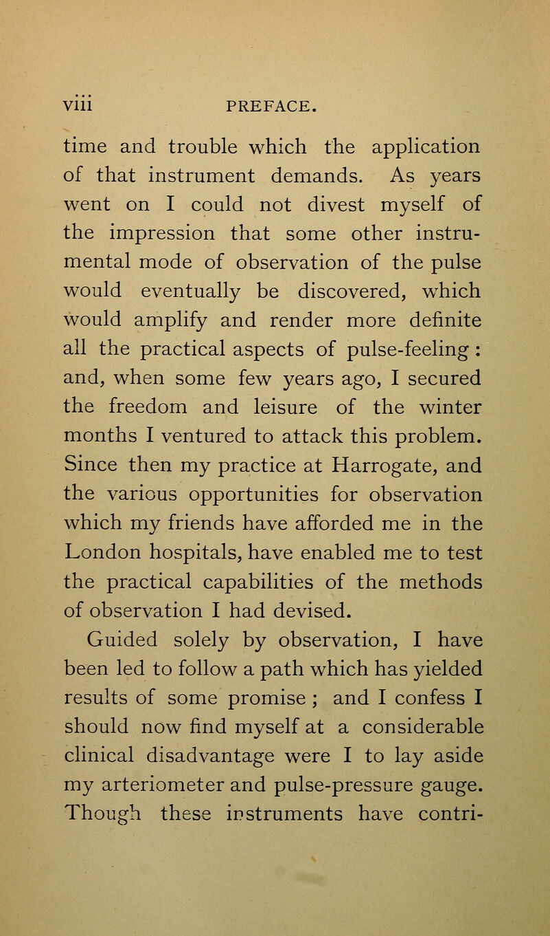 time and trouble which the apphcation of that instrument demands. As years went on I could not divest myself of the impression that some other instru- mental mode of observation of the pulse would eventually be discovered, which would amplify and render more definite all the practical aspects of pulse-feeling: and, when some few years ago, I secured the freedom and leisure of the winter months I ventured to attack this problem. Since then my practice at Harrogate, and the various opportunities for observation which my friends have afforded me in the London hospitals, have enabled me to test the practical capabilities of the methods of observation I had devised. Guided solely by observation, I have been led to follow a path which has yielded results of some promise ; and I confess I should now find myself at a considerable clinical disadvantage were I to lay aside my arteriometer and pulse-pressure gauge. Though these instruments have contri-